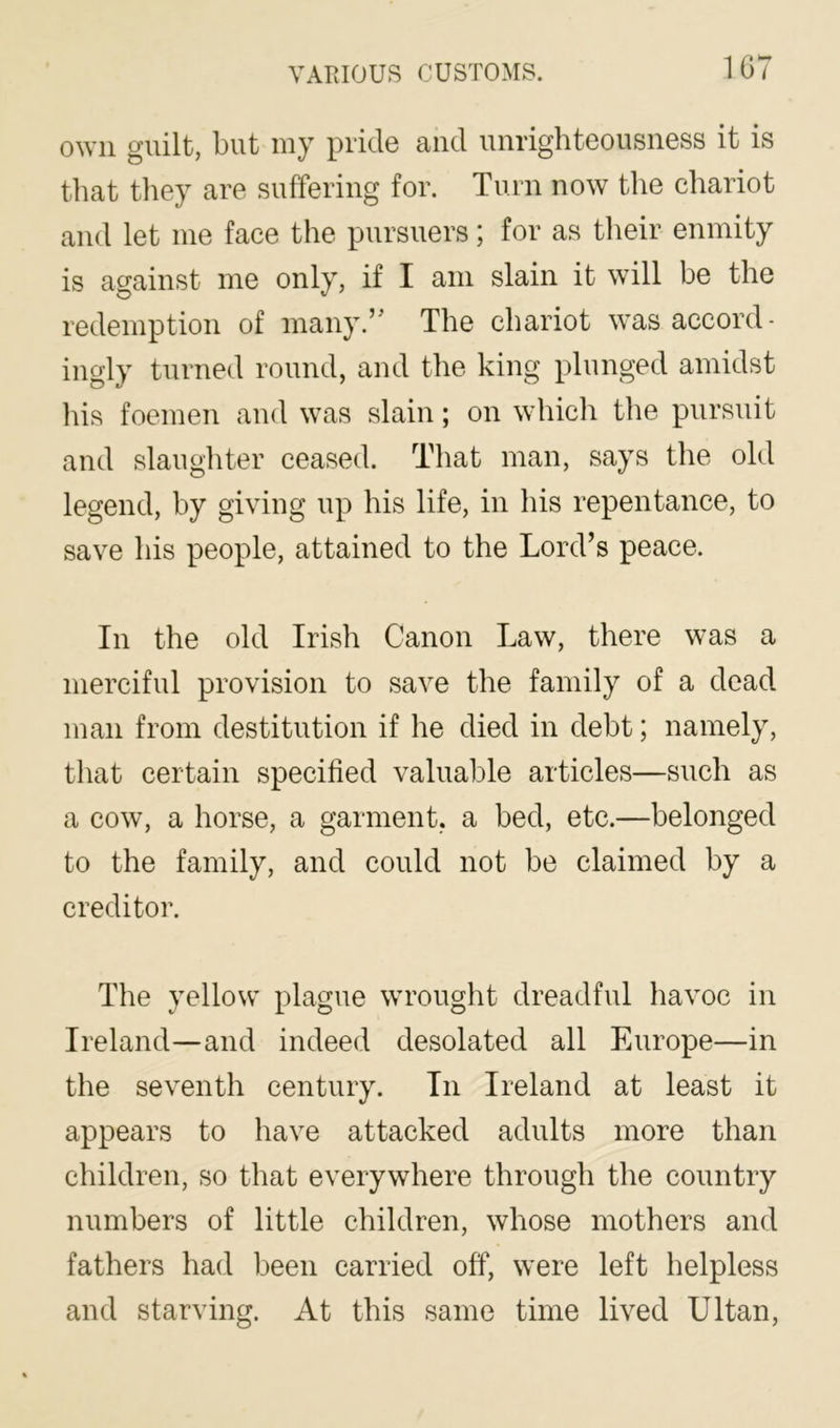 1G7 own guilt, but my pride and unrighteousness it is that tliey are suffering for. Turn now the chariot and let me face the pursuers; for as their enmity is against me only, if I am slain it will be the redemption of many.’' The chariot was accord- ingly turned round, and the king plunged amidst his foemen and was slain; on which the pursuit and slaughter ceased. That man, says the old legend, by giving up his life, in his repentance, to save his people, attained to the Lord’s peace. In the old Irish Canon Law, there was a merciful provision to save the family of a dead man from destitution if he died in debt; namely, that certain specified valuable articles—such as a cow, a horse, a garment, a bed, etc.—belonged to the family, and could not be claimed by a creditor. The yellow plague wrought dreadful havoc in Ireland—and indeed desolated all Europe—in the seventh century. In Ireland at least it appears to have attacked adults more than children, so that everywhere through the country numbers of little children, whose mothers and fathers had been carried off, were left helpless and starving. At this same time lived Ultan,