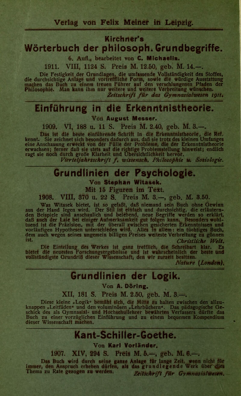 Kirchner*s Wörterbuch der philosoph. Grundbegriffe. 6. Aufl., bearbeitet von C. Michaelis. 1911. Vm, 1124 S. Preis M. 12.50, geh. M. 14.—. Die Festigkeit der Ornndlagen. die umfassende Vollständigkeit des Stoffes, die durchsichtige Anlage und vortreffliche Form, sowie die würdige Ausstattung machen das Buch zu einem treuen Führer auf den verschlungenen Pfaden der Philosophie. Man kann ihm nur weitere und weitere Verbreitung wünschen. Zeitschrift für das Gymnasialwesin ign. Einführung in die Erkenntnistheorie. Von August Messer. 1909. VI, 188 u. 11 S. Preis M. 2.40, geb. M. 3.—. Das ist die beste einführende Schrift in die Erkenntnistheorie, die Ref. kennt. Sie zeichnet sich besonders dadurch aus, daß sie trotz des kleinen Umfanges eine Anschauung erweckt von der Fülle der Probleme, die der Erkenntnistheorie erwachsen; ferner daB sie stets auf die richtige Problemstellung hinweist; endlich ragt sie noch durch groSe Klarheit und Übersichtlichkeit hervor. Vierteljahissckrift f, wisstnsch, Philosophie u. Soziologie. Grundlinien der Psychologie. Von Stephan Wltasek. Mit 16 Figuren im Text. 1908. VIII, 370 u. 22 S. Preis M. 3.—, geb. M. 3.60. Was Witasek bietet, ist so gefaßt, daß niemand sein Buch ohne Gewinn aus der Hand legen wird. Der Stu ist einfach und durchsichtig, die erläutern- den Beispiele sind anschaulich und belebend, neue Begriffe werden so erklärt, daß auch der Laie bei einiger Aufmerksamkeit gut folgen kann. Besonders wohl- tuend ist die Präzision, mit der überall zwischen gesicherten Erkenntnissen und vorläufigen Hypothesen unterschieden wird. Alles ln allem: ein tüchtiges Buch, dem auM wegen seines ungemein billigen Preises weiteste Verbreitung zu gönnen Christliche Welt. Die Einteilung des Werkes ist ganz trefflich, die Schreibart klar. Es bietet die neuesten Forschungsergebnisse und ist wahrscheinlich der beste und vollständigste Grundriß dieser Wissenschaft, den wir zurzeit besitzen. Nature {London), Grundlinien der Logik. Von A. D5rlng. XU, 181 S. Preis M. 2.50, geb. M. 3.—. Diese kleine .Logik“ bemüht sich, die Mitte zu halten zwischen den allzu- knappen .Leitfäden“ und den voluminösen .Lehrbüchern“. Das pädagogische Ge- schick des als Gymnasial- und Hochsehullehrer bewährten Verfassers dürfte das Buch zu einer vorzüglichen Einführung und zu einem bequemen Kompendium dieser Wissenschaft machen. Kant-Schilier>Goethe. Von Karl VorlSndcr. 1907. XIV, 294 S. Prfeis M. 6.—, geb. M. 8.—. Das Buch wird durch seine ganze Anlage für lange Zeit, wenn nicht für immer, den Anspruch erheben dürfen, alt das grundlegende Werk über dies Thema zu Rate gezogen zu werden. Ztitschriß für GymnasialUfesen.