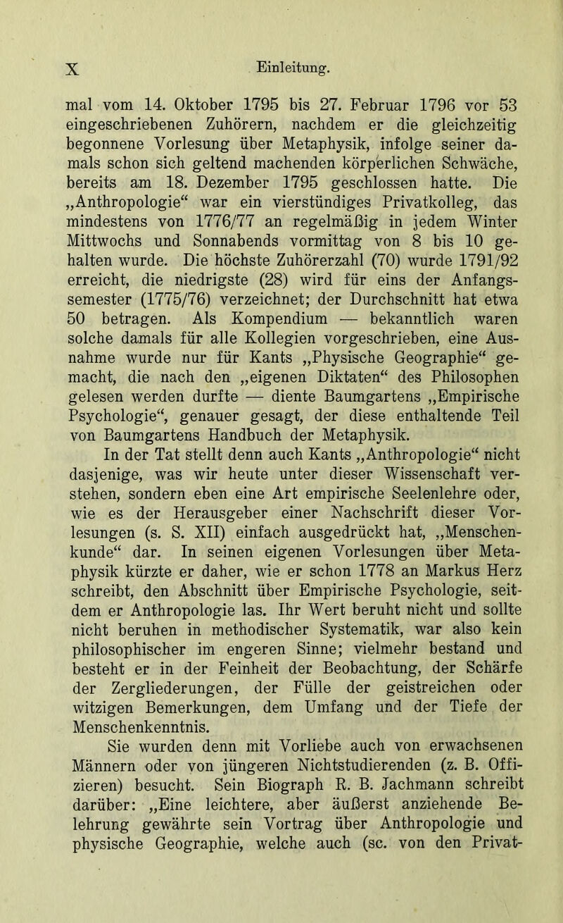 mal vom 14. Oktober 1795 bis 27. Februar 1796 vor 53 eingeschriebenen Zuhörern, nachdem er die gleichzeitig begonnene Vorlesung über Metaphysik, infolge seiner da- mals schon sich geltend machenden körperlichen Schwäche, bereits am 18. Dezember 1795 geschlossen hatte. Die „Anthropologie“ war ein vierstündiges Privatkolleg, das mindestens von 1776/77 an regelmäßig in jedem Winter Mittwochs und Sonnabends vormittag von 8 bis 10 ge- halten wurde. Die höchste Zuhörerzahl (70) wurde 1791/92 erreicht, die niedrigste (28) wird für eins der Anfangs- semester (1775/76) verzeichnet; der Durchschnitt hat etwa 50 betragen. Als Kompendium ■—■ bekanntlich waren solche damals für alle Kollegien vorgeschrieben, eine Aus- nahme wurde nur für Kants „Physische Geographie“ ge- macht, die nach den „eigenen Diktaten“ des Philosophen gelesen werden durfte — diente Baumgartens „Empirische Psychologie“, genauer gesagt, der diese enthaltende Teil von Baumgartens Handbuch der Metaphysik. In der Tat stellt denn auch Kants „Anthropologie“ nicht dasjenige, was wir heute unter dieser Wissenschaft ver- stehen, sondern eben eine Art empirische Seelenlehre oder, wie es der Herausgeber einer Nachschrift dieser Vor- lesungen (s. S. XII) einfach ausgedrückt hat, „Menschen- kunde“ dar. In seinen eigenen Vorlesungen über Meta- physik kürzte er daher, wie er schon 1778 an Markus Herz schreibt, den Abschnitt über Empirische Psychologie, seit- dem er Anthropologie las. Ihr Wert beruht nicht und sollte nicht beruhen in methodischer Systematik, war also kein philosophischer im engeren Sinne; vielmehr bestand und besteht er in der Feinheit der Beobachtung, der Schärfe der Zergliederungen, der Fülle der geistreichen oder witzigen Bemerkungen, dem Umfang und der Tiefe der Menschenkenntnis. Sie wurden denn mit Vorliebe auch von erwachsenen Männern oder von jüngeren Nichtstudierenden (z. B. Offi- zieren) besucht. Sein Biograph R. B. Jachmann schreibt darüber: „Eine leichtere, aber äußerst anziehende Be- lehrung gewährte sein Vortrag über Anthropologie und physische Geographie, welche auch (sc. von den Privat-