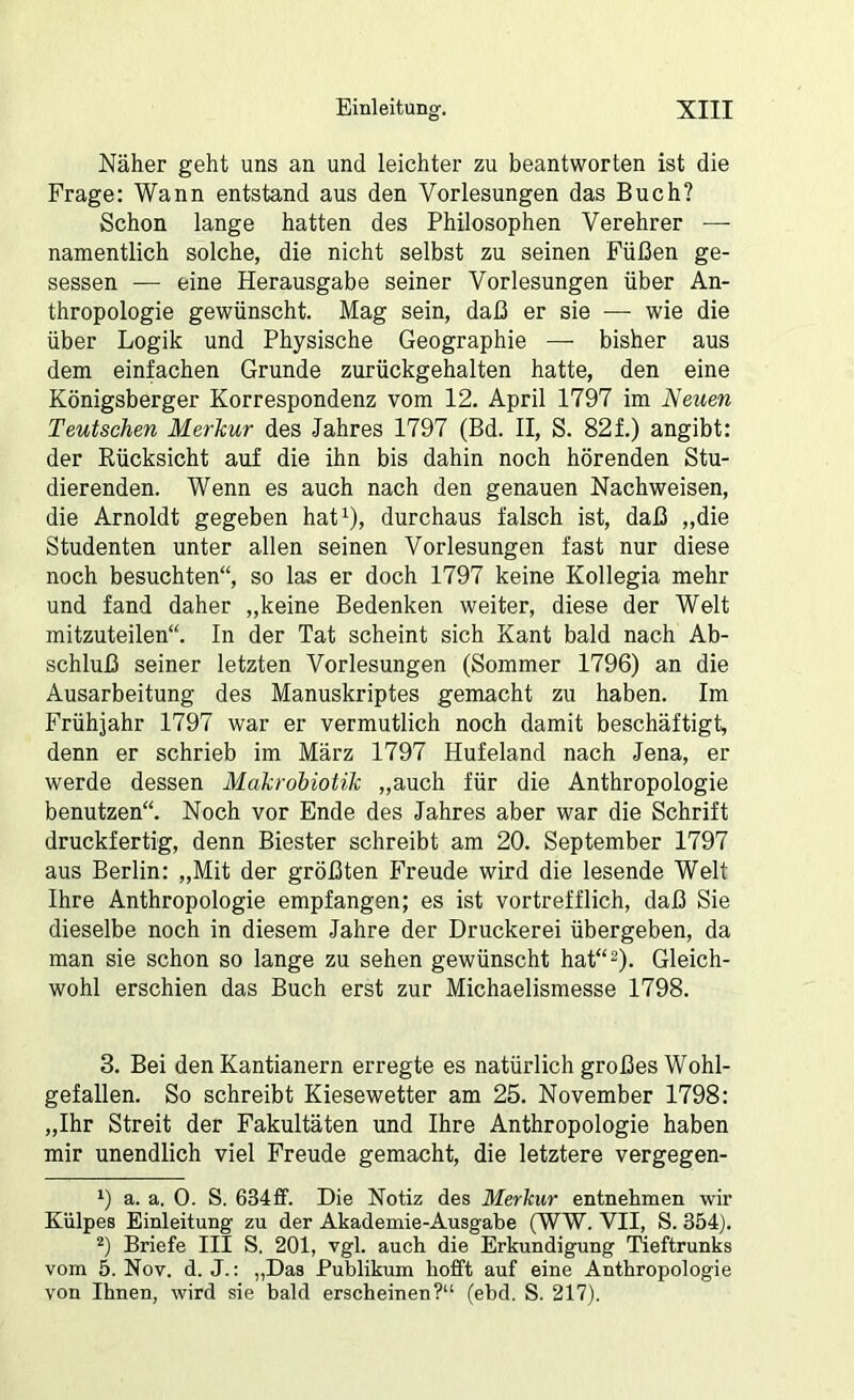 Näher geht uns an und leichter zu beantworten ist die Frage: Wann entstand aus den Vorlesungen das Buch? Schon lange hatten des Philosophen Verehrer — namentlich solche, die nicht selbst zu seinen Füßen ge- sessen — eine Herausgabe seiner Vorlesungen über An- thropologie gewünscht. Mag sein, daß er sie — wie die über Logik und Physische Geographie — bisher aus dem einfachen Grunde zurückgehalten hatte, den eine Königsberger Korrespondenz vom 12. April 1797 im Neuen Teutschen Merkur des Jahres 1797 (Bd. II, S. 82f.) angibt: der Rücksicht auf die ihn bis dahin noch hörenden Stu- dierenden. Wenn es auch nach den genauen Nachweisen, die Arnoldt gegeben hat^), durchaus falsch ist, daß ,,die Studenten unter allen seinen Vorlesungen fast nur diese noch besuchten“, so las er doch 1797 keine Kollegia mehr und fand daher „keine Bedenken weiter, diese der Welt mitzuteilen“. In der Tat scheint sich Kant bald nach Ab- schluß seiner letzten Vorlesungen (Sommer 1796) an die Ausarbeitung des Manuskriptes gemacht zu haben. Im Frühjahr 1797 war er vermutlich noch damit beschäftigt^ denn er schrieb im März 1797 Hufeland nach Jena, er werde dessen Makrobiotik „auch für die Anthropologie benutzen“. Noch vor Ende des Jahres aber war die Schrift druckfertig, denn Biester schreibt am 20. September 1797 aus Berlin: „Mit der größten Freude wird die lesende Welt Ihre Anthropologie empfangen; es ist vortrefflich, daß Sie dieselbe noch in diesem Jahre der Druckerei übergeben, da man sie schon so lange zu sehen gewünscht hat“^). Gleich- wohl erschien das Buch erst zur Michaelismesse 1798. 3. Bei den Kantianern erregte es natürlich großes Wohl- gefallen. So schreibt Kiesewetter am 25. November 1798: „Ihr Streit der Fakultäten und Ihre Anthropologie haben mir unendlich viel Freude gemacht, die letztere vergegen- 1) a. a. 0. S. 634£f. Die Notiz des Merkur entnehmen wir Külpes Einleitung zu der Akademie-Ausgabe (WW. VII, S. 354). 2) Briefe III S. 201, vgl. auch die Erkundigung Tieftrunks vom 5. Nov. d. J.: „Das Publikum hofft auf eine Anthropologie von Ihnen, wird sie bald erscheinen?“ (ebd. S. 217).