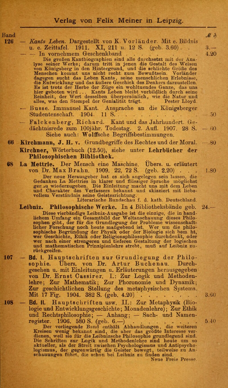 Band Jl ^ 126 — Kants Leben. Dargesteilt von K. Vorländer. Mit e. Bildnis u. e. Zeittafel. 1911. XI, 211 u. 12 S. (geb. 3.60). . 3.— — — In vornehmem Geschenkband . . . 4.20 Die gfroßen Kantbiogfraphien sind alle durchsetzt mit der Ana- lyse seiner Werke; darum tritt in jenen die Gestalt des Weisen von KÖnigfsbergf in den Hintergrund, und die schlichte Größe des Menschen kommt uns nicht recht zum Bewußtsein. Vorländer dagegen sucht das Leben Kants, seine menschlichen Erlebnisse, die Entwicklung und das äußere Geschick des Denkers darzustellen. Es ist trotz der Herbe der Züge ein wohltuendes Ganze, das uns hier geboten wird ... Kants Leben bleibt vorbildlich durch seine Eeinheit, der Wert desselben überpersönlich, wie die Natur und alles, was den Stempel der Genialität trägt. Fester Lloyd. — Busse. Immanuel Kant. Ansprache an die Königsberger Studentenschaft. 1904. 11 S . - ..50 — Falckenberg, Richard. Kant und das Jahrhundert. Ge- dächtnisrede zum lOOjähr. Todestag. 2. Aufl. 1907. 28 S. — 60 Siehe auch: Wolffsche Begriffsbestimmungen. 66 Kirehmann, J. H. V. Grundbegriffe des Rechtes und der Moral. —.80 Kirchner, Wörterbuch (12.50), siehe unter Lehrbücher der Philosophischen Bibliothek. 68 La Mettrie. Der Mensch eine Maschine. Übers, u. erläutert von Dr. Max Erahn. 1909. 22, 72 S. (geb. 2.20) ... 1.80 Der neue Herausgeber hat es sich angelegen sein lassen, die Gedanken La Mettries in klarer und flüssiger Sprache mö^chst ger_j,u wiederzugeben. Die Einleitung macht uns mit dem Leben imd Charakter des Verfassers bekannt und skizziert mit liebe- vollem Verständnis seine Geistesrichtung. Literarische Bundschau f. d. kath. Deutschland. Leibniz. Philosophische Werke. In 4 Bibliotheksbände geb. 24.— Diese vierbändige Leibniz-Ausgabe ist die einzige, die in hand- lichem Umfang ein Gesamtbild der Weltanschauung dieses Philo- sophen gibt, der für die Grundlegung der Probleme wissenschaft- licher Forschung noch heute maßgebend ist. Wer um die philo- sophische Begründung der Physik oder der Biologie sich bem ht, wer Geschichte, Ethik oder Eeligionsphilosophie durchdenkt, oder wer nach einer strengeren und tieferen Gestaltung der logischen und mathematischen Prinzipienlehre strebt, muß auf Leibniz zu- rückgreifen. 107 — Bd. I. Hauptschriften zur Grundlegung der Philo- sophie. Übers, von Dr. Artur Buchenau. Durch- gesehen u. mit Einleitungen u. Erläuterungen herausgegeben von Dr. Ernst Cassirer. I.: Zur Logik und Methoden- lehre; Zur Mathematik; Zur Phoronomie und Dynamik; Zur geschichtlichen Stellung des metaphysischen Systems. Mit 17 Fig. 1904. 382 S. (geb. 4.20) 3.60 108 — Bd. II. Hauptschriften usw. II.: Zur Metaphysik (Bio- logie und Entwicklungsgeschichte; Monadenlehre); Zur Ethik und Rechtsphilosophie; — Anhang; — Sach- und Namen- register. 1906. 580 S. (geb. 6.—) 5.40 Der vorliegende Band enthält Abhandlungen, die weiteren Kreisen wenig bekannt sind, die aber das größte Interesse ver- dienen, weil sie für die Leibnizsche Philosophie grundlegend sind. Die Schriften zur Logik und Methodenlehre sind heute um so aktueller, als der Streit zwischen Psychologismus und Antipsycho- logismus, der gegenwärtig die Geister bewegt, teilweise zu An- schauungen führt, die schon bei Leibniz zu finden sind. Neue Freie Presse.