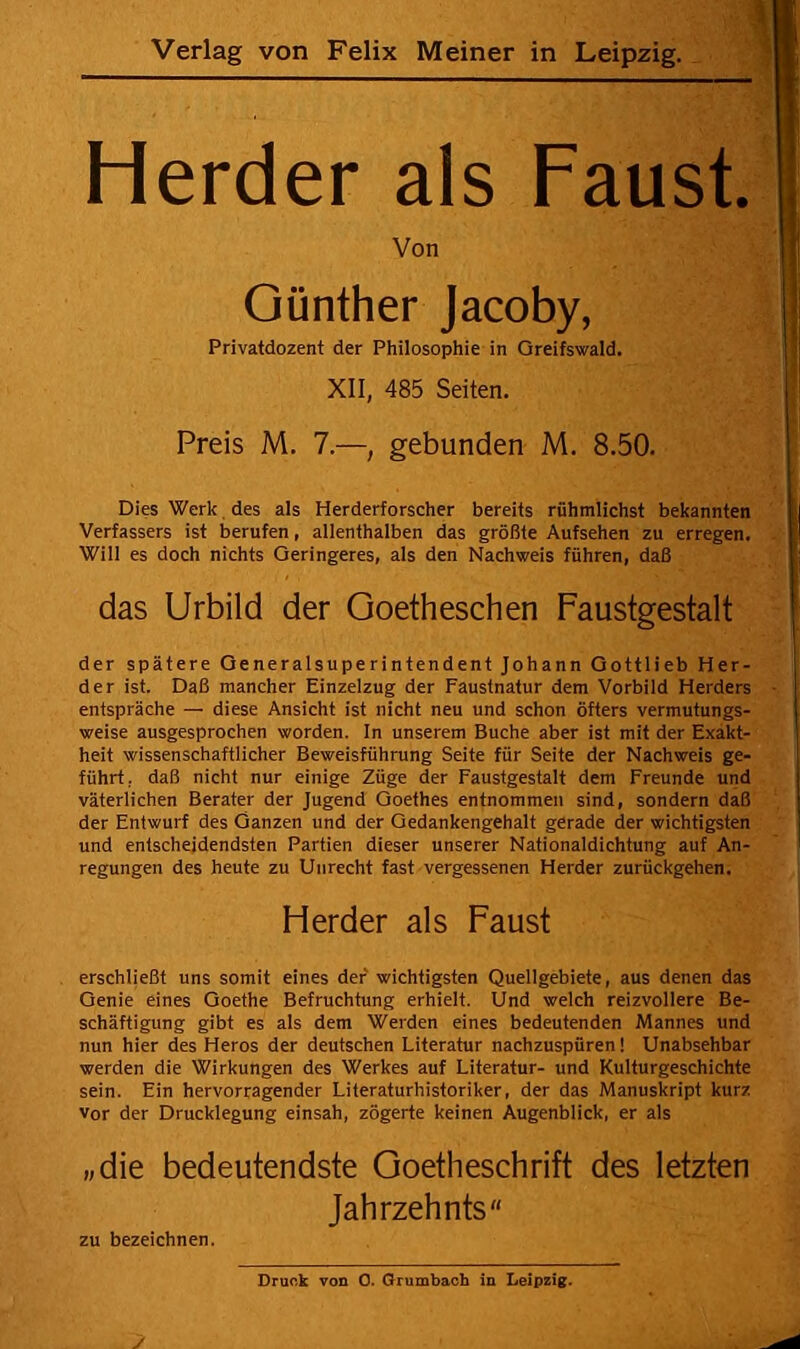 Herder als Faust. Von Günther Jacoby, Privatdozent der Philosophie in Greifswald. XII, 485 Seiten. Preis M. 7.—, gebunden M. 8.50. Dies Werk des als Herderforscher bereits rühmlichst bekannten Verfassers ist berufen, allenthalben das größte Aufsehen zu erregen. Will es doch nichts Geringeres, als den Nachweis führen, daß das Urbild der Goetheschen Faustgestalt der spätere Generalsuperintendent Johann Gottlieb Her- der ist. Daß mancher Einzelzug der Faustnatur dem Vorbild Herders entspräche — diese Ansicht ist nicht neu und schon öfters vermutungs- weise ausgesprochen worden, ln unserem Buche aber ist mit der Exakt- heit wissenschaftlicher Beweisführung Seite für Seite der Nachweis ge- führt, daß nicht nur einige Züge der Faustgestalt dem Freunde und väterlichen Berater der Jugend Goethes entnommen sind, sondern daß der Entwurf des Ganzen und der Oedankengehalt gerade der wichtigsten und entscheidendsten Partien dieser unserer Nationaldichtung auf An- regungen des heute zu Unrecht fast vergessenen Herder zurückgehen. Herder als Faust erschließt uns somit eines der wichtigsten Quellgebiete, aus denen das Genie eines Goethe Befruchtung erhielt. Und welch reizvollere Be- schäftigung gibt es als dem Werden eines bedeutenden Mannes und nun hier des Heros der deutschen Literatur nachzuspüren! Unabsehbar werden die Wirkungen des Werkes auf Literatur- und Kulturgeschichte sein. Ein hervorragender Literaturhistoriker, der das Manuskript kurz Vor der Drucklegung einsah, zögerte keinen Augenblick, er als „die bedeutendste Goetheschrift des letzten Jahrzehnts ZU bezeichnen.