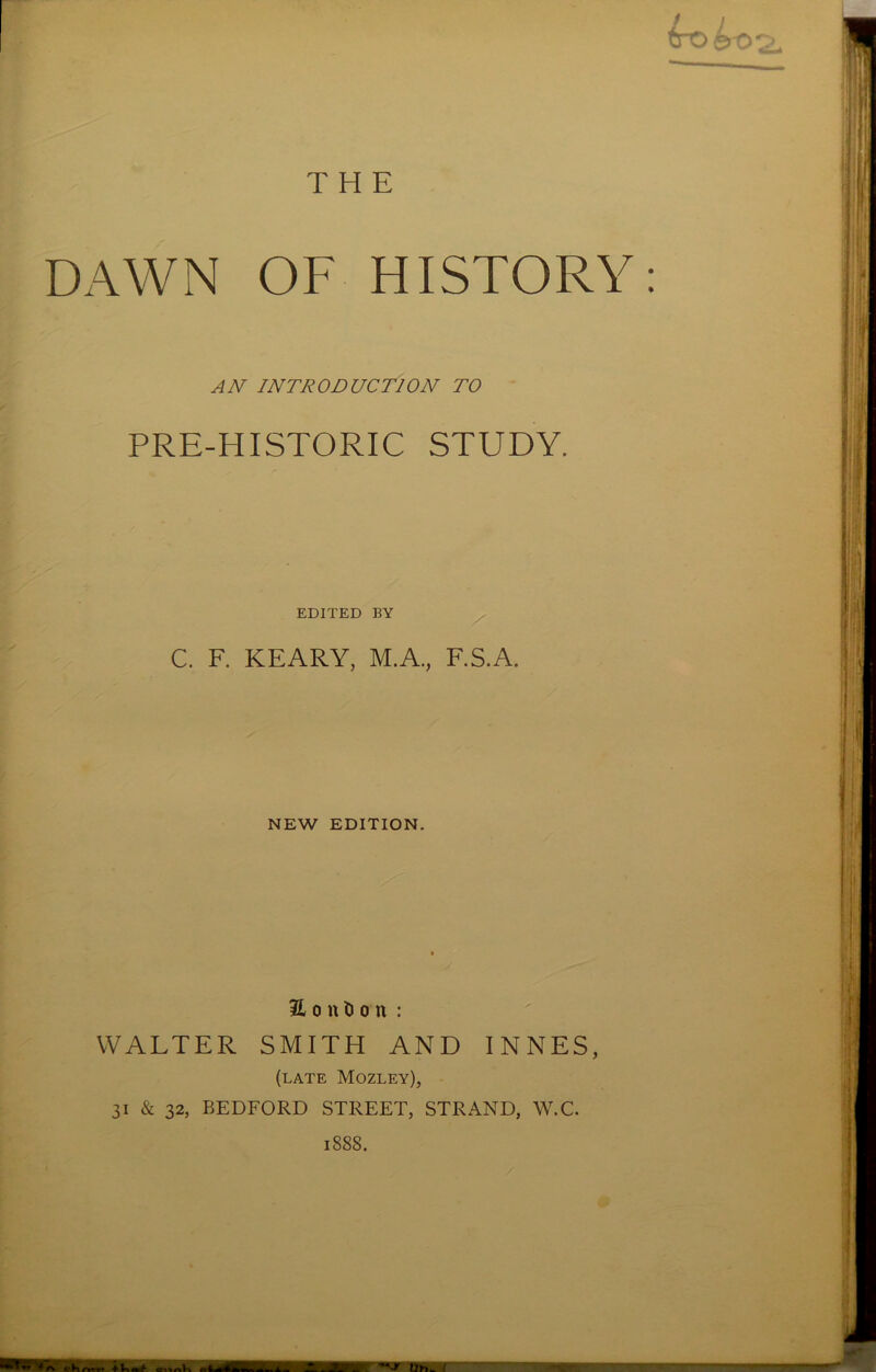 THE DAWN OF HISTORY: AN INTRODUCTION TO PRE-HISTORIC STUDY. EDITED BY C. F. KEARY, M.A., F.S.A. NEW EDITION. 31 o n t> o n : WALTER SMITH AND INNES, (late Mozley), 31 & 32, BEDFORD STREET, STRAND, W.C. 1888.