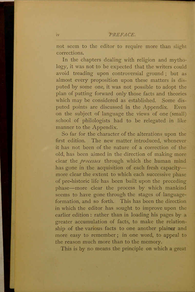 not seem to the editor to require more than slight corrections. In the chapters dealing with religion and mytho- logy, it was not to be expected that the writers could avoid treading upon controversial ground ; but as almost every proposition upon these matters is dis- puted by some one, it was not possible to adopt the plan of putting forward only those facts and theories which may be considered as established. Some dis- puted points are discussed in the Appendix. Even on the subject of language the views of one (small) school of philologists had to be relegated in like manner to the Appendix. So far for the character of the alterations upon the first edition. The new matter introduced, whenever it has not been of the nature of a correction of the old, has been aimed in the direction of making more clear the processes through which the human mind has gone in the acquisition of each fresh capacity— more clear the extent to which each successive phase of pre-historic life has been built upon the preceding phase—more clear the process by which mankind seems to have gone through the stages of language- formation, and so forth. This has been the direction in which the editor has sought to improve upon the earlier edition : rather than in loading his pages by a greater accumulation of facts, to make the relation- ship of the various facts to one another plainer and more easy to remember; in one word, to appeal to the reason much more than to the memory. This is by no means the principle on which a great