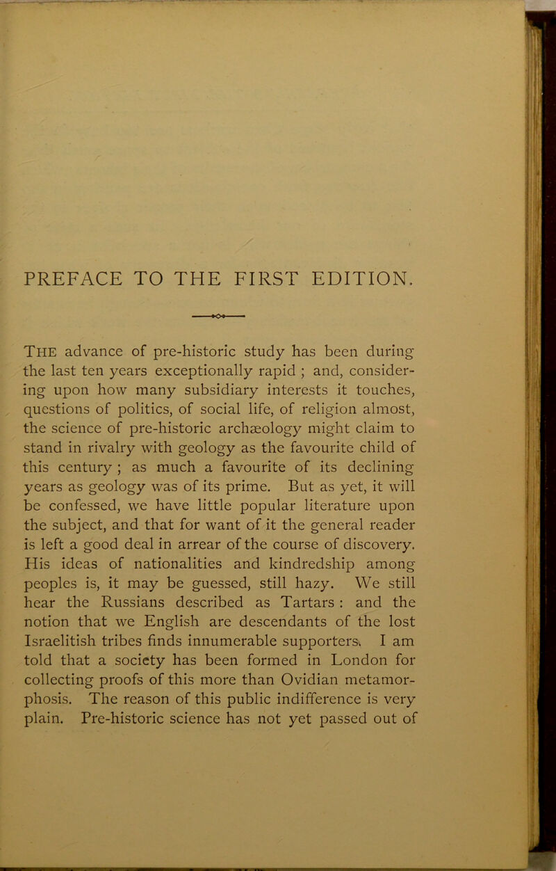 PREFACE TO THE FIRST EDITION. The advance of pre-historic study has been during the last ten years exceptionally rapid ; and, consider- ing upon how many subsidiary interests it touches, questions of politics, of social life, of religion almost, the science of pre-historic archaeology might claim to stand in rivalry with geology as the favourite child of this century ; as much a favourite of its declining years as geology was of its prime. But as yet, it will be confessed, we have little popular literature upon the subject, and that for want of it the general reader is left a good deal in arrear of the course of discovery. His ideas of nationalities and kindredship among peoples is, it may be guessed, still hazy. We still hear the Russians described as Tartars : and the notion that we English are descendants of the lost Israelitish tribes finds innumerable supporters. I am told that a society has been formed in London for collecting proofs of this more than Ovidian metamor- phosis. The reason of this public indifference is very plain. Pre-historic science has not yet passed out of