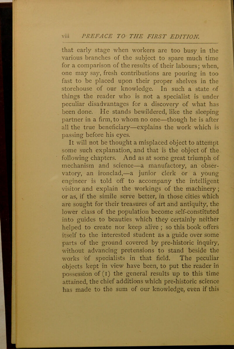 that early stage when workers are too busy in the various branches of the subject to spare much time for a comparison of the results of their labours; when, one may say, fresh contributions are pouring in too fast to be placed upon their proper shelves in the storehouse of our knowledge. In such a state of things the reader who is not a specialist is under peculiar disadvantages for a discovery of what has been done. He stands bewildered, like the sleeping partner in a firm, to whom no one—though he is after all the true beneficiary—explains the work which is passing before his eyes. It will not be thought a misplaced object to attempt some such explanation, and that is the object of the following chapters. And as at some great triumph of mechanism and science—a manufactory, an obser- vatory, an ironclad,—a junior clerk or a young engineer is told off to accompany the intelligent visitor and explain the workings of the machinery; or as, if the simile serve better, in those cities which are sought for their treasures of art and antiquity, the lower class of the population become self-constituted into guides to beauties which they certainly neither helped to create nor keep alive ; so this book offers itself to the interested student as a guide over some parts of the ground covered by pre-historic inquiry, without advancing pretensions to stand beside the works of specialists in that field. The peculiar objects kept in view have been, to put the reader in possession of (i) the general results up to this time attained, the chief additions which pre-historic science has made to the sum of our knowledge, even if this