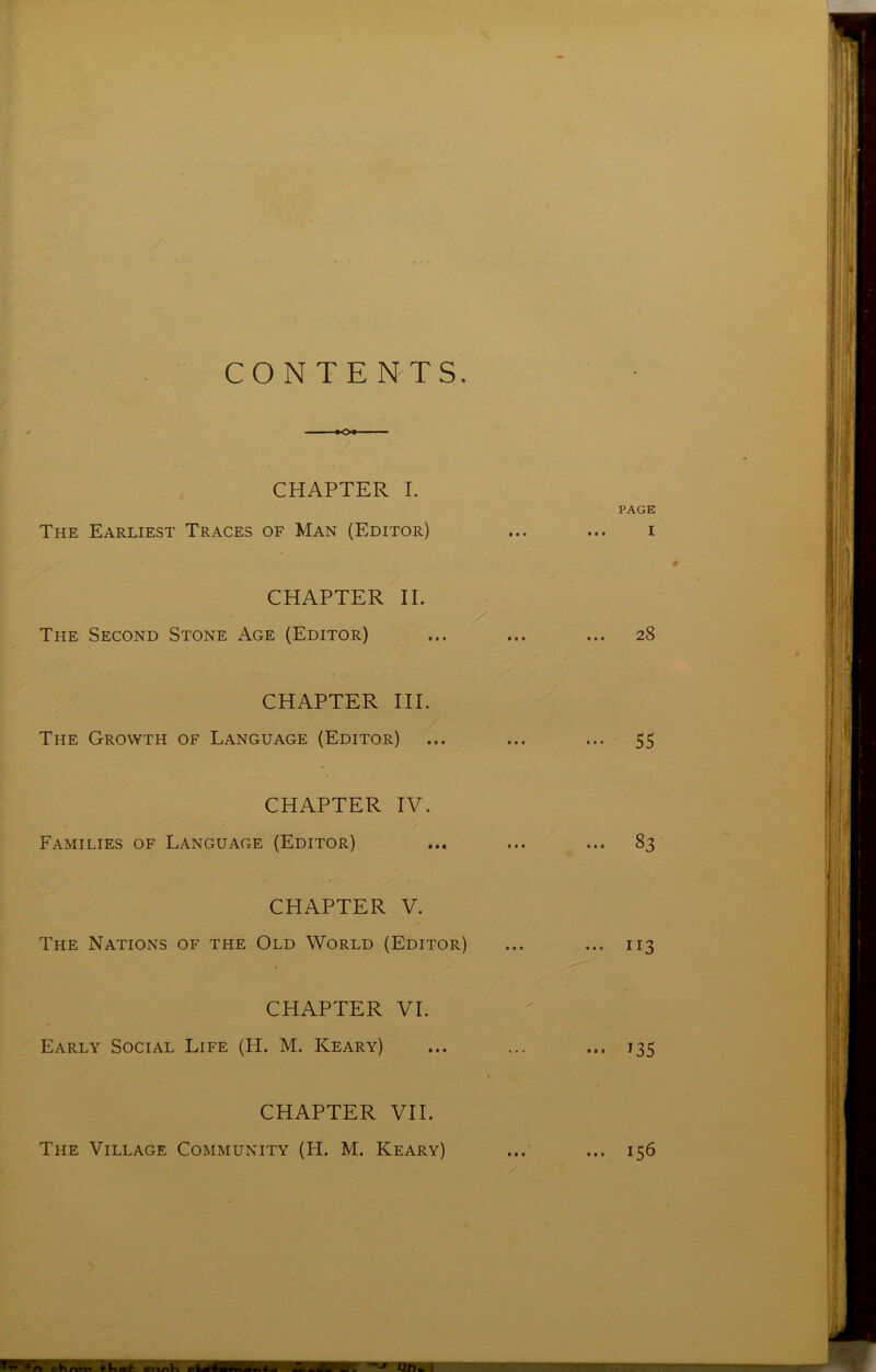 CONTENTS. ■ >o« ■■ - CHAPTER I. PAGE The Earliest Traces of Man (Editor) ... ... i CHAPTER II. V The Second Stone Age (Editor) ... ... ... 28 CHAPTER III. The Growth of Language (Editor) ... ... ... 55 CHAPTER IV. Families of Language (Editor) ... ... ... 83 CHAPTER V. The Nations of the Old World (Editor) ... ... 113 CHAPTER VI. Early Social Life (H. M. Keary) ... ... ... 135 / CHAPTER VII.