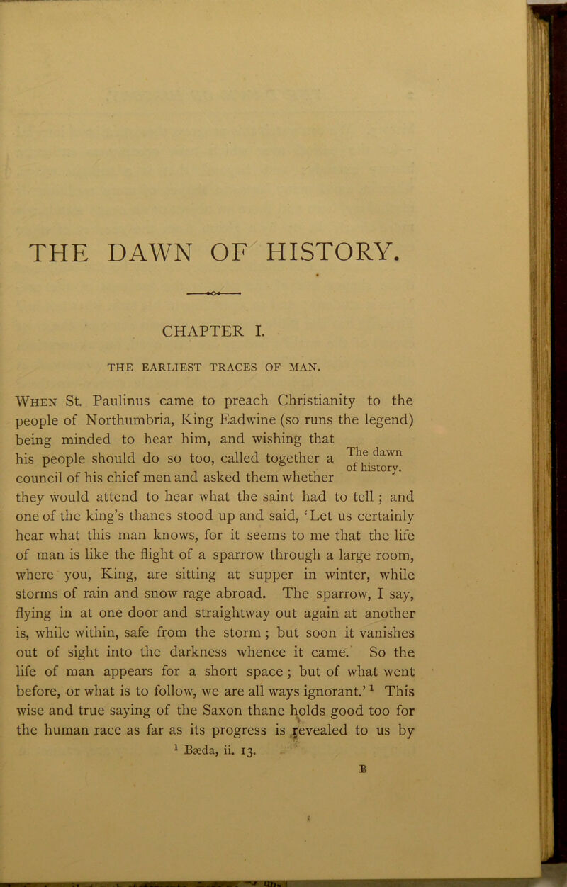 THE DAWN OF HISTORY. CHAPTER I. THE EARLIEST TRACES OF MAN. When St. Paulinus came to preach Christianity to the people of Northumbria, King Eadwine (so runs the legend) being minded to hear him, and wishing that his people should do so too, called together a The dawn of history. council of his chief men and asked them whether they would attend to hear what the saint had to tell; and one of the king’s thanes stood up and said, ‘ Let us certainly hear what this man knows, for it seems to me that the life of man is like the flight of a sparrow through a large room, where you, King, are sitting at supper in winter, while storms of rain and snow rage abroad. The sparrow, I say, flying in at one door and straightway out again at another is, while within, safe from the storm; but soon it vanishes out of sight into the darkness whence it came. So the life of man appears for a short space; but of what went before, or what is to follow, we are all ways ignorant.’1 This wise and true saying of the Saxon thane holds good too for the human race as far as its progress is revealed to us by 1 Bseda, ii. 13. B