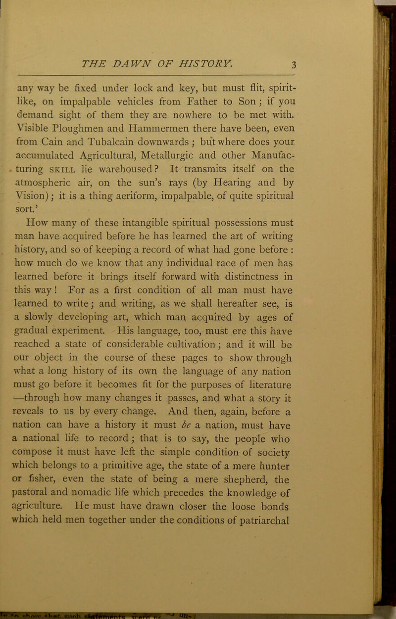 any way be fixed under lock and key, but must flit, spirit- like, on impalpable vehicles from Father to Son; if you demand sight of them they are nowhere to be met with. Visible Ploughmen and Hammermen there have been, even from Cain and Tubalcain downwards ; but where does your accumulated Agricultural, Metallurgic and other Manufac- turing skill lie warehoused? It transmits itself on the atmospheric air, on the sun’s rays (by Hearing and by Vision); it is a thing aeriform, impalpable, of quite spiritual sort.’ How many of these intangible spiritual possessions must man have acquired before he has learned the art of writing history, and so of keeping a record of what had gone before : how much do we know that any individual race of men has learned before it brings itself forward with distinctness in this way! For as a first condition of all man must have learned to write; and writing, as we shall hereafter see, is a slowly developing art, which man acquired by ages of gradual experiment. His language, too, must ere this have reached a state of considerable cultivation; and it will be our object in the course of these pages to show through what a long history of its own the language of any nation must go before it becomes fit for the purposes of literature —through how many changes it passes, and what a story it reveals to us by every change. And then, again, before a nation can have a history it must be a nation, must have a national life to record; that is to say, the people who compose it must have left the simple condition of society which belongs to a primitive age, the state of a mere hunter or fisher, even the state of being a mere shepherd, the pastoral and nomadic life which precedes the knowledge of agriculture. He must have drawn closer the loose bonds which held men together under the conditions of patriarchal