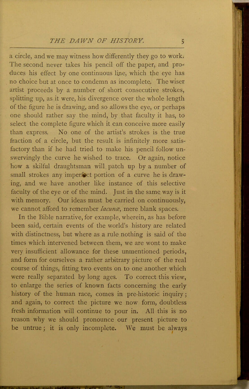 a circle, and we may witness how differently they go to work. The second never takes his pencil off the paper, and pro- duces his effect by one continuous line, which the eye has no choice but at once to condemn as incomplete. The wiser artist proceeds by a number of short consecutive strokes, splitting up, as it were, his divergence over the whole length of the figure he is drawing, and so allows the eye, or perhaps one should rather say the mind, by that faculty it has, to select the complete figure which it can conceive more easily than express. No one of the artist’s strokes is the true fraction of a circle, but the result is infinitely more satis- factory than if he had tried to make his pencil follow un- swervingly the curve he wished to trace. Or again, notice how a skilful draughtsman will patch up by a number of small strokes any imperfect portion of a curve he is draw- ing, and we have another like instance of this selective faculty of the eye or of the mind. Just in the same way is it with memory. Our ideas must be carried on continuously, we cannot afford to remember lacuna, mere blank spaces. In the Bible narrative, for example, wherein, as has before been said, certain events of the world’s history are related with distinctness, but where as a rule nothing is said of the times which intervened between them, we are wont to make very insufficient allowance for these unmentioned periods, and form for ourselves a rather arbitrary picture of the real course of things, fitting two events on to one another which were really separated by long ages. To correct this view, to enlarge the series of known facts concerning the early history of the human race, comes in pre-historic inquiry; and again, to correct the picture we now form, doubtless fresh information will continue to pour in. All this is no reason why we should pronounce our present picture to be untrue; it is only incomplete. We must be always a cKattt + tninb iSMBMP wm on- /
