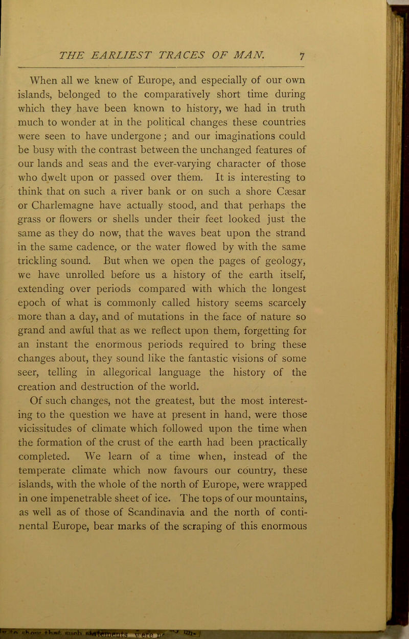 When all we knew of Europe, and especially of our own islands, belonged to the comparatively short time during which they have been known to history, we had in truth much to wonder at in the political changes these countries were seen to have undergone; and our imaginations could be busy with the contrast between the unchanged features of our lands and seas and the ever-varying character of those who dwelt upon or passed over them. It is interesting to think that on such a river bank or on such a shore Caesar or Charlemagne have actually stood, and that perhaps the grass or flowers or shells under their feet looked just the same as they do now, that the waves beat upon the strand in the same cadence, or the water flowed by with the same trickling sound. But when we open the pages of geology, we have unrolled before us a history of the earth itself, extending over periods compared with which the longest epoch of what is commonly called history seems scarcely more than a day, and of mutations in the face of nature so grand and awful that as we reflect upon them, forgetting for an instant the enormous periods required to bring these changes about, they sound like the fantastic visions of some seer, telling in allegorical language the history of the creation and destruction of the world. Of such changes, not the greatest, but the most interest- ing to the question we have at present in hand, were those vicissitudes of climate which followed upon the time when the formation of the crust of the earth had been practically completed. We learn of a time when, instead of the temperate climate which now favours our country, these islands, with the whole of the north of Europe, were wrapped in one impenetrable sheet of ice. The tops of our mountains, as well as of those of Scandinavia and the north of conti- nental Europe, bear marks of the scraping of this enormous