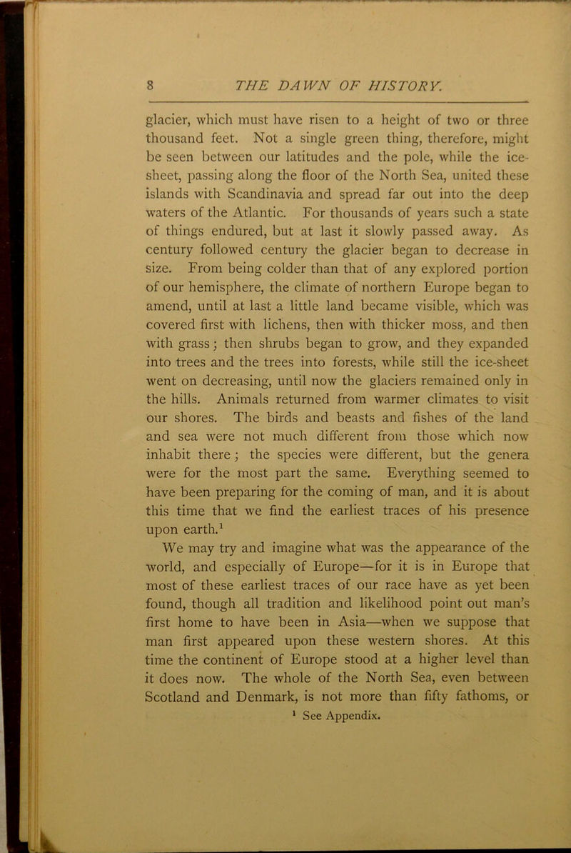 glacier, which must have risen to a height of two or three thousand feet. Not a single green thing, therefore, might be seen between our latitudes and the pole, while the ice- sheet, passing along the floor of the North Sea, united these islands with Scandinavia and spread far out into the deep waters of the Atlantic. For thousands of years such a state of things endured, but at last it slowly passed away. As century followed century the glacier began to decrease in size. From being colder than that of any explored portion of our hemisphere, the climate of northern Europe began to amend, until at last a little land became visible, which was covered first with lichens, then with thicker moss, and then with grass; then shrubs began to grow, and they expanded into trees and the trees into forests, while still the ice-sheet went on decreasing, until now the glaciers remained only in the hills. Animals returned from warmer climates to visit our shores. The birds and beasts and fishes of the land and sea were not much different from those which now inhabit there; the species were different, but the genera were for the most part the same. Everything seemed to have been preparing for the coming of man, and it is about this time that we find the earliest traces of his presence upon earth.1 We may try and imagine what was the appearance of the world, and especially of Europe—for it is in Europe that most of these earliest traces of our race have as yet been found, though all tradition and likelihood point out man’s first home to have been in Asia—when we suppose that man first appeared upon these western shores. At this time the continent of Europe stood at a higher level than it does now. The whole of the North Sea, even between Scotland and Denmark, is not more than fifty fathoms, or 1 See Appendix.