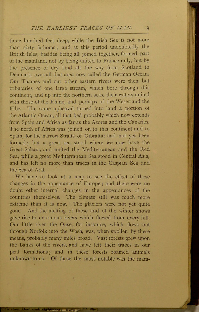 three hundred feet deep, while the Irish Sea is not more than sixty fathoms; and at this period undoubtedly the British Isles, besides being all joined together, formed part of the mainland, not by being united to France only, but by the presence of dry land all the way from Scotland to Denmark, over all that area now called the German Ocean. Our Thames and our other eastern rivers were then but tributaries of one large stream, which bore through this continent, and up into the northern seas, their waters united with those of the Rhine, and perhaps of the Weser and the Elbe. The same upheaval turned into land a portion of the Atlantic Ocean, all that bed probably which now extends from Spain and Africa as far as the Azores and the Canaries. The north of Africa was joined on to this continent and to Spain, for the narrow Straits of Gibraltar had not yet been formed; but a great sea stood where we now have the Great Sahara, and united the Mediterranean and the Red Sea, while a great Mediterranean Sea stood in Central Asia, and has left no more than traces in the Caspian Sea and the Sea of Aral. We have to look at a map to see the effect of these changes in the appearance of Europe; and there were no doubt other internal changes in the appearances of the countries themselves. The climate still was much more extreme than it is now. The glaciers were not yet quite gone. And the melting of these and of the winter snows gave rise to enormous rivers which flowed from every hill. Our little river the Ouse, for instance, which flows out through Norfolk into the Wash, was, when swollen by these means, probably many miles broad. Vast forests grew upon the banks of the rivers, and have left their traces in our peat formations; and in these forests roamed animals unknown to us. Of these the most notable was the mam- ■p RiiP.h Mi