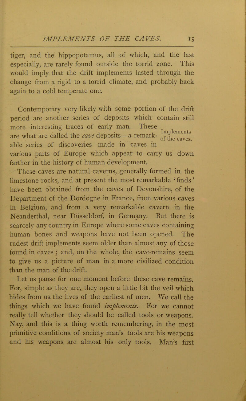 tiger, and the hippopotamus, all of which, and the last especially, are rarely found outside the torrid zone. This would imply that the drift implements lasted through the change from a rigid to a torrid climate, and probably back again to a cold temperate one. Contemporary very likely with some portion of the drift period are another series of deposits which contain still more interesting traces of early man. These are what are called the cave deposits—a remark- ^aves able series of discoveries made in caves in various parts of Europe which appear to carry us down farther in the history of human development. These caves are natural caverns, generally formed in the limestone rocks, and at present the most remarkable ‘finds’ have been obtained from the caves of Devonshire, of the Department of the Dordogne in France, from various caves in Belgium, and from a very remarkable cavern in the Neanderthal, near Diisseldorf, in Germany. But there is scarcely any country in Europe where some caves containing human bones and weapons have not been opened. The rudest drift implements seem older than almost any of those found in caves ; and, on the whole, the cave-remains seem to give us a picture of man in a more civilized condition than the man of the drift. Let us pause for one moment before these cave remains. For, simple as they are, they open a little bit the veil which hides from us the lives of the earliest of men. We call the things which we have found implements. For we cannot really tell whether they should be called tools or weapons. Nay, and this is a thing worth remembering, in the most primitive conditions of society man’s tools are his weapons and his weapons are almost his only tools. Man’s first