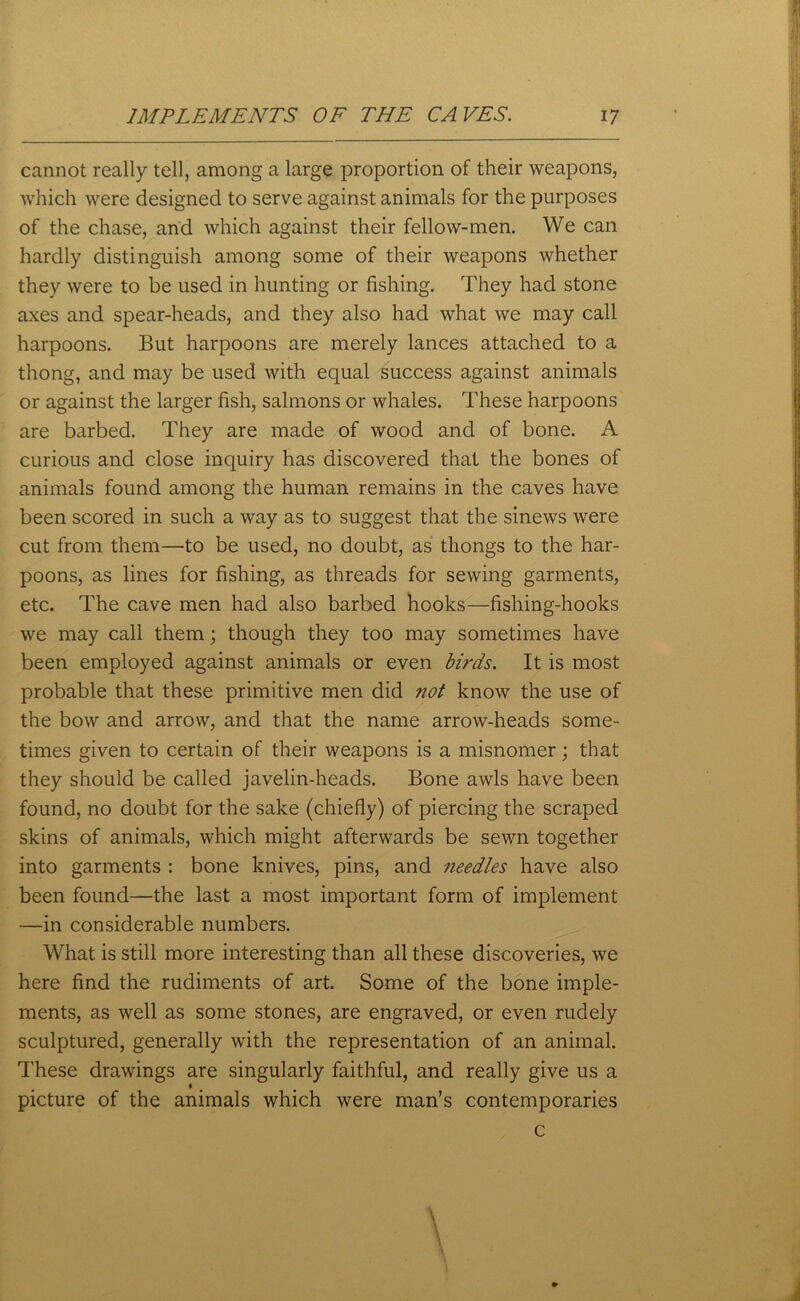 cannot really tell, among a large proportion of their weapons, which were designed to serve against animals for the purposes of the chase, and which against their fellow-men. We can hardly distinguish among some of their weapons whether they were to be used in hunting or fishing. They had stone axes and spear-heads, and they also had what we may call harpoons. But harpoons are merely lances attached to a thong, and may be used with equal success against animals or against the larger fish, salmons or whales. These harpoons are barbed. They are made of wood and of bone. A curious and close inquiry has discovered that the bones of animals found among the human remains in the caves have been scored in such a way as to suggest that the sinews were cut from them—to be used, no doubt, as thongs to the har- poons, as lines for fishing, as threads for sewing garments, etc. The cave men had also barbed hooks—fishing-hooks we may call them; though they too may sometimes have been employed against animals or even birds. It is most probable that these primitive men did not know the use of the bow and arrow, and that the name arrow-heads some- times given to certain of their weapons is a misnomer; that they should be called javelin-heads. Bone awls have been found, no doubt for the sake (chiefly) of piercing the scraped skins of animals, which might afterwards be sewn together into garments : bone knives, pins, and needles have also been found—the last a most important form of implement —in considerable numbers. What is still more interesting than all these discoveries, we here find the rudiments of art. Some of the bone imple- ments, as well as some stones, are engraved, or even rudely sculptured, generally with the representation of an animal. These drawings are singularly faithful, and really give us a t picture of the animals which were man’s contemporaries