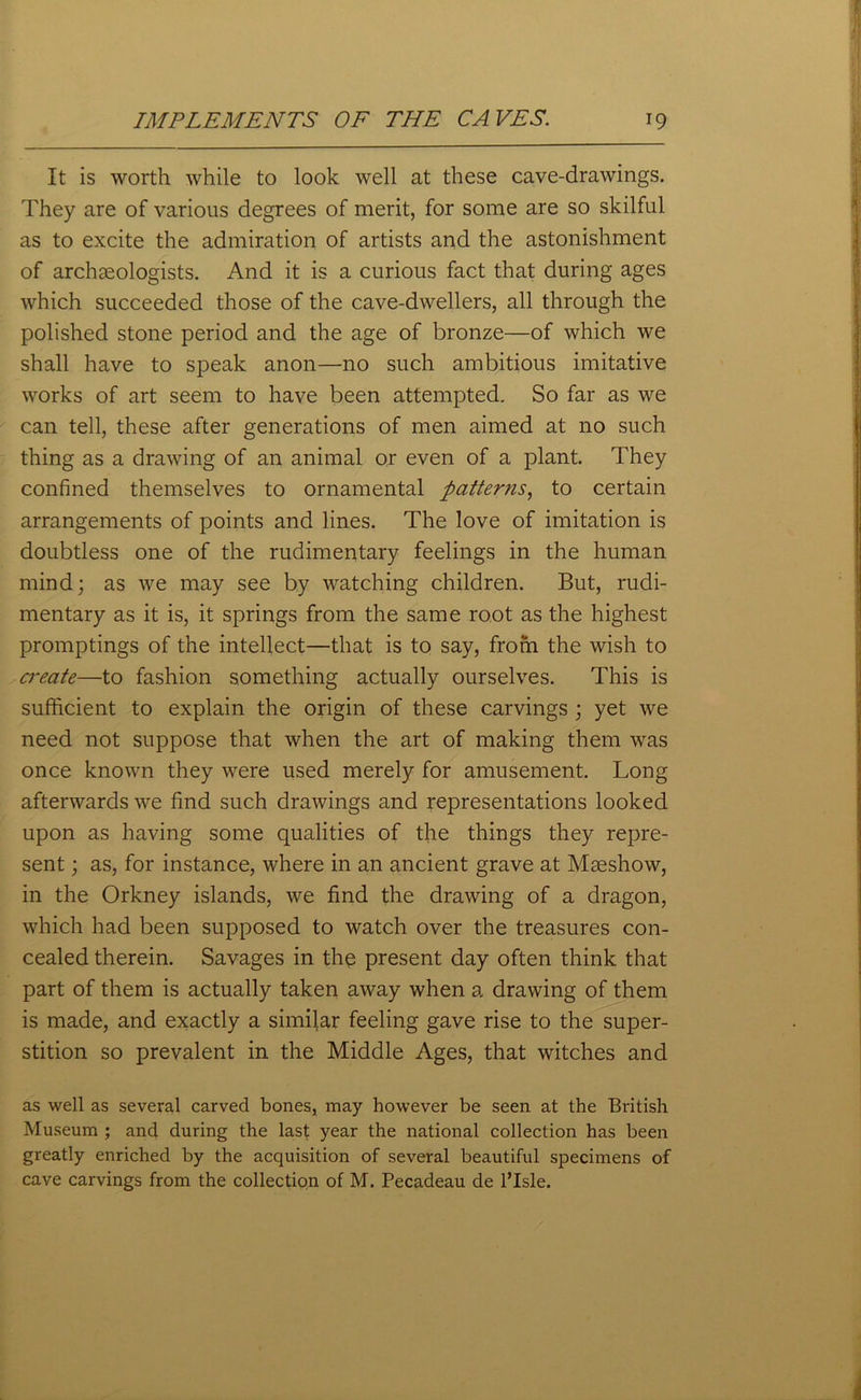 It is worth while to look well at these cave-drawings. They are of various degrees of merit, for some are so skilful as to excite the admiration of artists and the astonishment of archaeologists. And it is a curious fact that during ages which succeeded those of the cave-dwellers, all through the polished stone period and the age of bronze—of which we shall have to speak anon—no such ambitious imitative works of art seem to have been attempted. So far as we can tell, these after generations of men aimed at no such thing as a drawing of an animal or even of a plant. They confined themselves to ornamental patterns, to certain arrangements of points and lines. The love of imitation is doubtless one of the rudimentary feelings in the human mind; as we may see by watching children. But, rudi- mentary as it is, it springs from the same root as the highest promptings of the intellect—that is to say, from the wish to create—to fashion something actually ourselves. This is sufficient to explain the origin of these carvings ; yet we need not suppose that when the art of making them was once known they were used merely for amusement. Long afterwards we find such drawings and representations looked upon as having some qualities of the things they repre- sent ; as, for instance, where in an ancient grave at Mseshow, in the Orkney islands, we find the drawing of a dragon, which had been supposed to watch over the treasures con- cealed therein. Savages in the present day often think that part of them is actually taken away when a drawing of them is made, and exactly a similar feeling gave rise to the super- stition so prevalent in the Middle Ages, that witches and as well as several carved bones, may however be seen at the British Museum ; and during the last year the national collection has been greatly enriched by the acquisition of several beautiful specimens of cave carvings from the collection of M. Pecadeau de l’Isle.