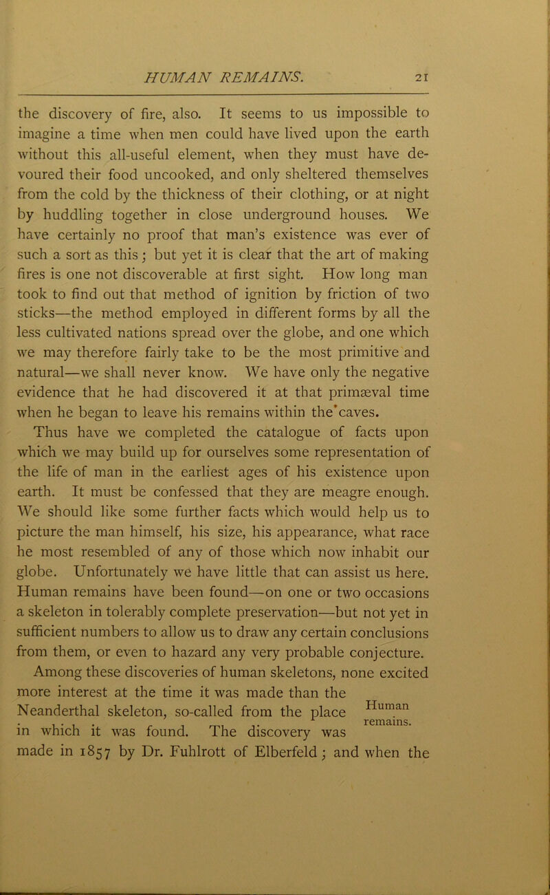 the discovery of fire, also. It seems to us impossible to imagine a time when men could have lived upon the earth without this all-useful element, when they must have de- voured their food uncooked, and only sheltered themselves from the cold by the thickness of their clothing, or at night by huddling together in close underground houses. We have certainly no proof that man’s existence was ever of such a sort as this; but yet it is clear that the art of making fires is one not discoverable at first sight. How long man took to find out that method of ignition by friction of two sticks—the method employed in different forms by all the less cultivated nations spread over the globe, and one which we may therefore fairly take to be the most primitive and natural—we shall never know. We have only the negative evidence that he had discovered it at that primaeval time when he began to leave his remains within the’caves. Thus have we completed the catalogue of facts upon which we may build up for ourselves some representation of the life of man in the earliest ages of his existence upon earth. It must be confessed that they are meagre enough. We should like some further facts which would help us to picture the man himself, his size, his appearance, what race he most resembled of any of those which now inhabit our globe. Unfortunately we have little that can assist us here. Human remains have been found—on one or two occasions a skeleton in tolerably complete preservation'—but not yet in sufficient numbers to allow us to draw any certain conclusions from them, or even to hazard any very probable conjecture. Among these discoveries of human skeletons, none excited more interest at the time it was made than the Neanderthal skeleton, so-called from the place Human , • , . . remains, in which it was found. The discovery was made in 1857 by Dr. Fuhlrott of Elberfeld; and when the