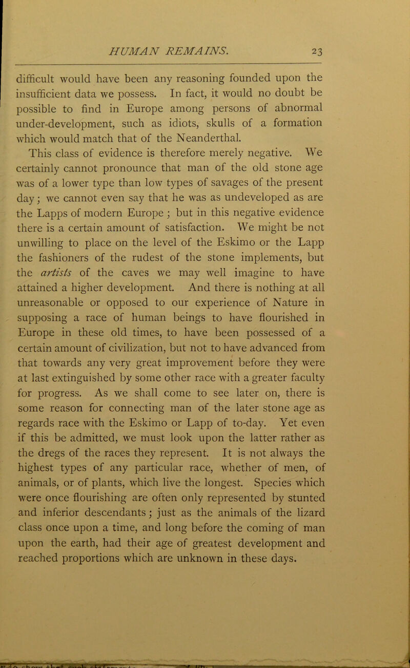 difficult would have been any reasoning founded upon the insufficient data we possess. In fact, it would no doubt be possible to find in Europe among persons of abnormal under-development, such as idiots, skulls of a formation which would match that of the Neanderthal. This class of evidence is therefore merely negative. We certainly cannot pronounce that man of the old stone age was of a lower type than low types of savages of the present day; we cannot even say that he was as undeveloped as are the Lapps of modern Europe ; but in this negative evidence there is a certain amount of satisfaction. We might be not unwilling to place on the level of the Eskimo or the Lapp the fashioners of the rudest of the stone implements, but the artists of the caves we may well imagine to have attained a higher development. And there is nothing at all unreasonable or opposed to our experience of Nature in supposing a race of human beings to have flourished in Europe in these old times, to have been possessed of a certain amount of civilization, but not to have advanced from that towards any very great improvement before they were at last extinguished by some other race with a greater faculty for progress. As we shall come to see later on, there is some reason for connecting man of the later stone age as regards race with the Eskimo or Lapp of to-day. Yet even if this be admitted, we must look upon the latter rather as the dregs of the races they represent. It is not always the highest types of any particular race, whether of men, of animals, or of plants, which live the longest. Species which were once flourishing are often only represented by stunted and inferior descendants; just as the animals of the lizard class once upon a time, and long before the coming of man upon the earth, had their age of greatest development and reached proportions which are unknown in these days.