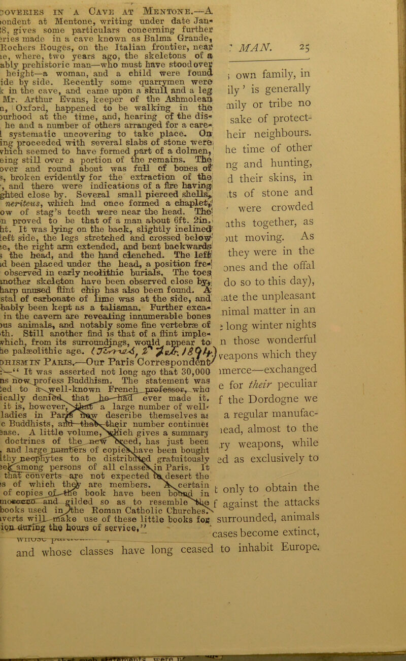 icmdent at Mentone, writing under date Jan- 18, gives some particulars concerning further ?ries made in a cave known as Balina Grande, Kochers Bouges, on the Italian frontier, near le, where, two years ago, the skeletons of a ably prehistoric man—who must have stood over height—a woman, and a child were found ide by side. Kecently some quarrymen were k in the cave, and came upon a skull and a leg Mr. Arthur Evans, keeper of the Ashmolean a, Oxford, happened to be walking in the jurhood at the time, and, hearing of the dis- he and a number of others arranged for a care- l systematic uncovering to take place. On ing proceeded with several slabs of stone were vhich seemed to have formed part of a dolmen, eing still over a portion of the remains. The over and round about was full of bones of 5, broken evidently for the extraction of the' •, and there were indications of a fire having' ghted close by. Several small pierced shells,. neriteus, which had once formed a chaplet,'i ow of stag’s teeth were near the head. The; n proved to be that of a man about 6ft. 2in.' ht. It was lying on the back, slightly inclined [eft side, the legs stretched and crossed below*' ;e, the right arm extended, and bent backwards! 5 the head, and the hand clenched. The leffi! id been placed under the head, a position fre-j observed in early neolithic burials. The toes mother skeleton” have been observed close by, harp unused flint chip has also been found. A stal of carbonate of lime was at the side, and bably been kept as a talisman. Further exca- in the cavern are revealing innumerable bones >us animals, and notably some fine vertebrae of fh. Still another find is that of a flint imple- vhich, from its MAN 25 surroundings, would appear to n tie palaeolithic age. (J27A '?e/r% dhismin Paris,—Our Paris Correspondents “ It was asserted not long ago that 30,000 ns now^profess Buddhism. The statement was ted to a\well-known French_,professer, who ically deniheL thatJi&—Bad ever made it. it is, however^Nfeatfa large number of welP ladies in Pariffuaw describe themselves as c Buddhists, and—thab\-their number continues 3ase. A little volume,Ndiick gives a summary doctrines of the BewoKed, has just been , and largejoumfeers of copie^shave been bought IthvneopEytes to be distributed gratuitously je^among persons of all classeJsin Paris. It tbafT’converts are not expected us^desert the is of which the^ are members. Ascertain . of copies^pf^ttle book have been bohad in c mossccSO and gilded so as to resemble'tke books used inythe Roman Catholic Churched iverts wilk rrfake use of these little books foe ioR-dttXfng the hours of service,” i own family, in ily ’ is generally arily or tribe no sake of protect- heir neighbours, he time of other ng and hunting, d their skins, in ,ts of stone and > were crowded aths together, as )ut moving. As they were in the ones and the offal do so to this day), tate the unpleasant nimal matter in an ; long winter nights those wonderful veapons which they imerce—exchanged e for their peculiar f the Dordogne we a regular manufac- lead, almost to the ,ry weapons, while od as exclusively to ; only to obtain the against the attacks surrounded, animals cases become extinct, and whose classes have long ceased to inhabit Europe.