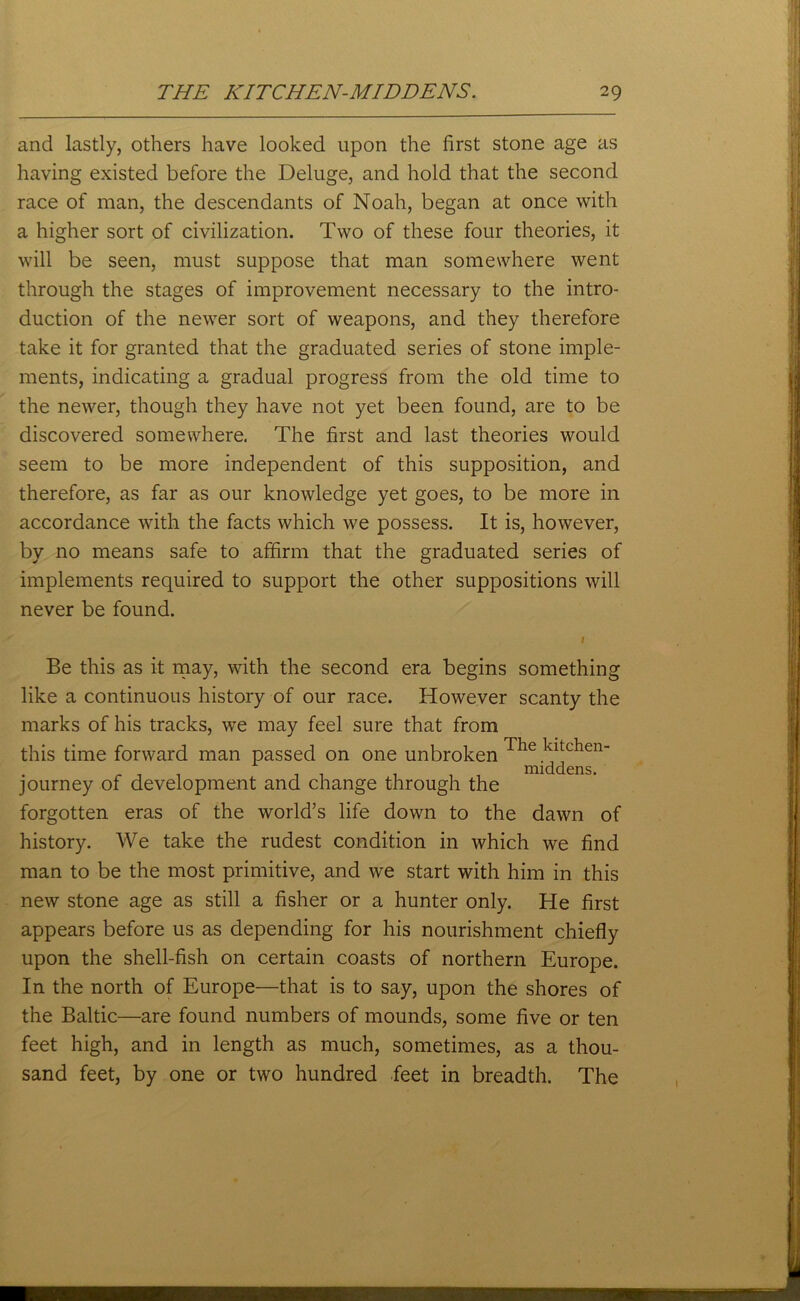 and lastly, others have looked upon the first stone age as having existed before the Deluge, and hold that the second race of man, the descendants of Noah, began at once with a higher sort of civilization. Two of these four theories, it will be seen, must suppose that man somewhere went through the stages of improvement necessary to the intro- duction of the newer sort of weapons, and they therefore take it for granted that the graduated series of stone imple- ments, indicating a gradual progress from the old time to the newer, though they have not yet been found, are to be discovered somewhere. The first and last theories would seem to be more independent of this supposition, and therefore, as far as our knowledge yet goes, to be more in accordance with the facts which we possess. It is, however, by no means safe to affirm that the graduated series of implements required to support the other suppositions will never be found. \ Be this as it may, with the second era begins something like a continuous history of our race. However scanty the marks of his tracks, we may feel sure that from this time forward man passed on one unbroken 1 ie a c en_ _ 1 1 , . . . , middens, journey of development and change through the forgotten eras of the world’s life down to the dawn of history. We take the rudest condition in which we find man to be the most primitive, and we start with him in this new stone age as still a fisher or a hunter only. He first appears before us as depending for his nourishment chiefly upon the shell-fish on certain coasts of northern Europe. In the north of Europe—that is to say, upon the shores of the Baltic—are found numbers of mounds, some five or ten feet high, and in length as much, sometimes, as a thou- sand feet, by one or two hundred feet in breadth. The