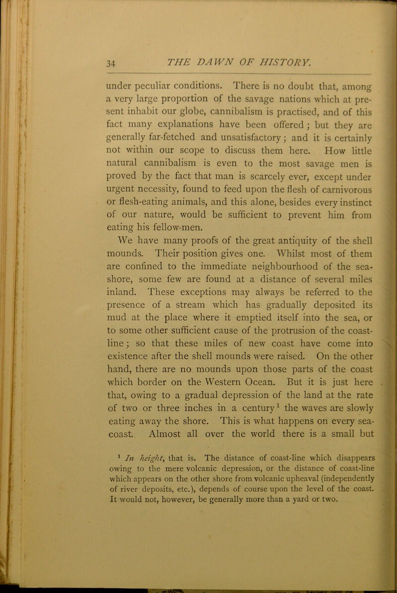 under peculiar conditions. There is no doubt that, among a very large proportion of the savage nations which at pre- sent inhabit our globe, cannibalism is practised, and of this fact many explanations have been offered ; but they are generally far-fetched and unsatisfactory; and it is certainly not within our scope to discuss them here. How little natural cannibalism is even to the most savage men is proved by the fact that man is scarcely ever, except under urgent necessity, found to feed upon the flesh of carnivorous or flesh-eating animals, and this alone, besides every instinct of our nature, would be sufficient to prevent him from eating his fellow-men. We have many proofs of the great antiquity of the shell mounds. Their position gives one. Whilst most of them are confined to the immediate neighbourhood of the sea- shore, some few are found at a distance of several miles inland. These exceptions may always be referred to the presence of a stream which has gradually deposited its mud at the place where it emptied itself into the sea, or to some other sufficient cause of the protrusion of the coast- line ; so that these miles of new coast have come into existence after the shell mounds were raised. On the other hand, there are no mounds upon those parts of the coast which border on the Western Ocean. But it is just here that, owing to a gradual depression of the land at the rate of two or three inches in a century1 the waves are slowly eating away the shore. This is what happens on every sea- coast. Almost all over the world there is a small but 1 In height, that is. The distance of coast-line which disappears owing to the mere volcanic depression, or the distance of coast-line which appears on the other shore from volcanic upheaval (independently of river deposits, etc.), depends of course upon the level of the coast. It would not, however, be generally more than a yard or two.