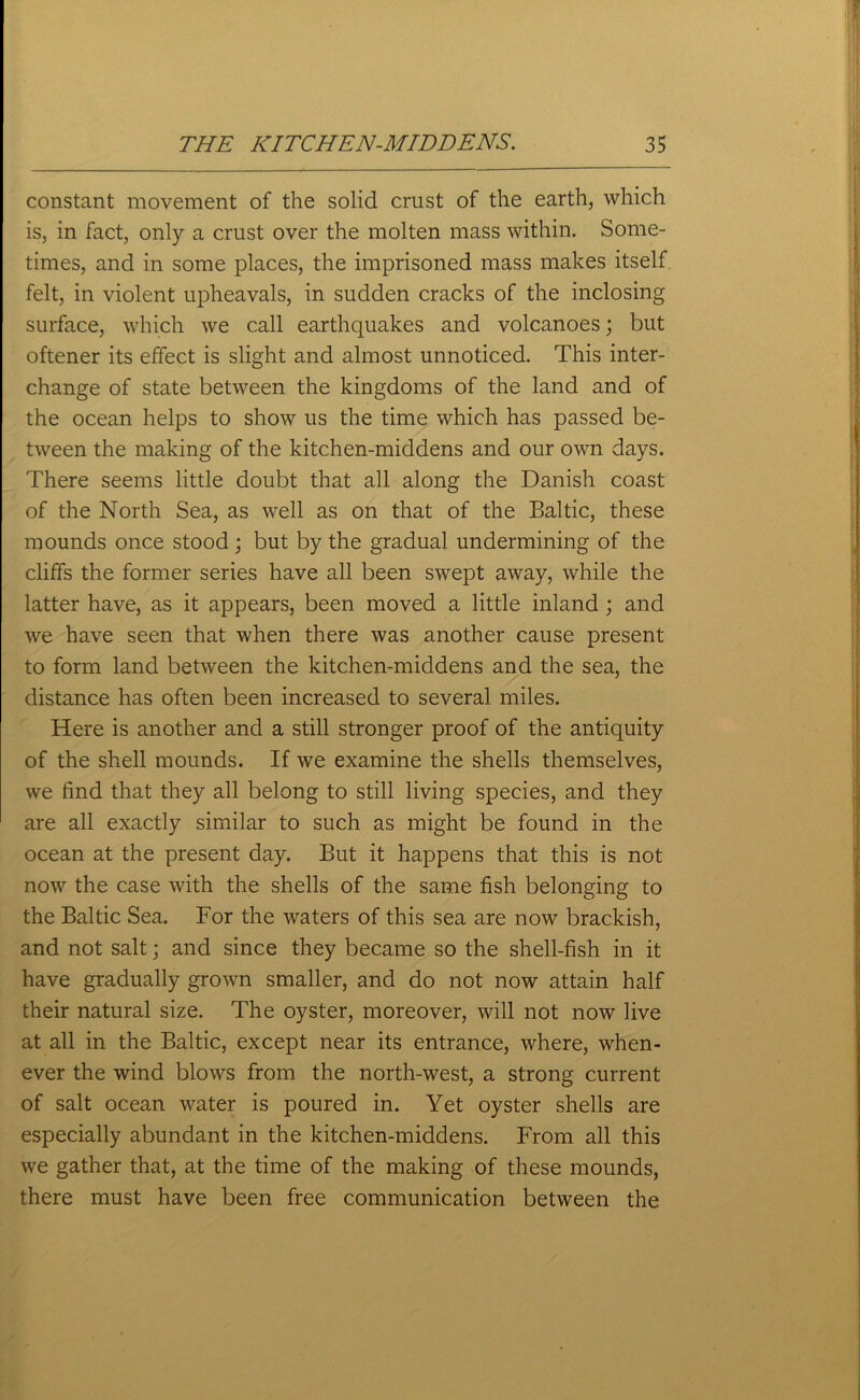 constant movement of the solid crust of the earth, which is, in fact, only a crust over the molten mass within. Some- times, and in some places, the imprisoned mass makes itself felt, in violent upheavals, in sudden cracks of the inclosing surface, which we call earthquakes and volcanoes; but oftener its effect is slight and almost unnoticed. This inter- change of state between the kingdoms of the land and of the ocean helps to show us the time which has passed be- tween the making of the kitchen-middens and our own days. There seems little doubt that all along the Danish coast of the North Sea, as well as on that of the Baltic, these mounds once stood; but by the gradual undermining of the cliffs the former series have all been swept away, while the latter have, as it appears, been moved a little inland; and we have seen that when there was another cause present to form land between the kitchen-middens and the sea, the distance has often been increased to several miles. Here is another and a still stronger proof of the antiquity of the shell mounds. If we examine the shells themselves, we find that they all belong to still living species, and they are all exactly similar to such as might be found in the ocean at the present day. But it happens that this is not now the case with the shells of the same fish belonging to the Baltic Sea. For the waters of this sea are now brackish, and not salt; and since they became so the shell-fish in it have gradually grown smaller, and do not now attain half their natural size. The oyster, moreover, will not now live at all in the Baltic, except near its entrance, where, when- ever the wind blows from the north-west, a strong current of salt ocean water is poured in. Yet oyster shells are especially abundant in the kitchen-middens. From all this we gather that, at the time of the making of these mounds, there must have been free communication between the