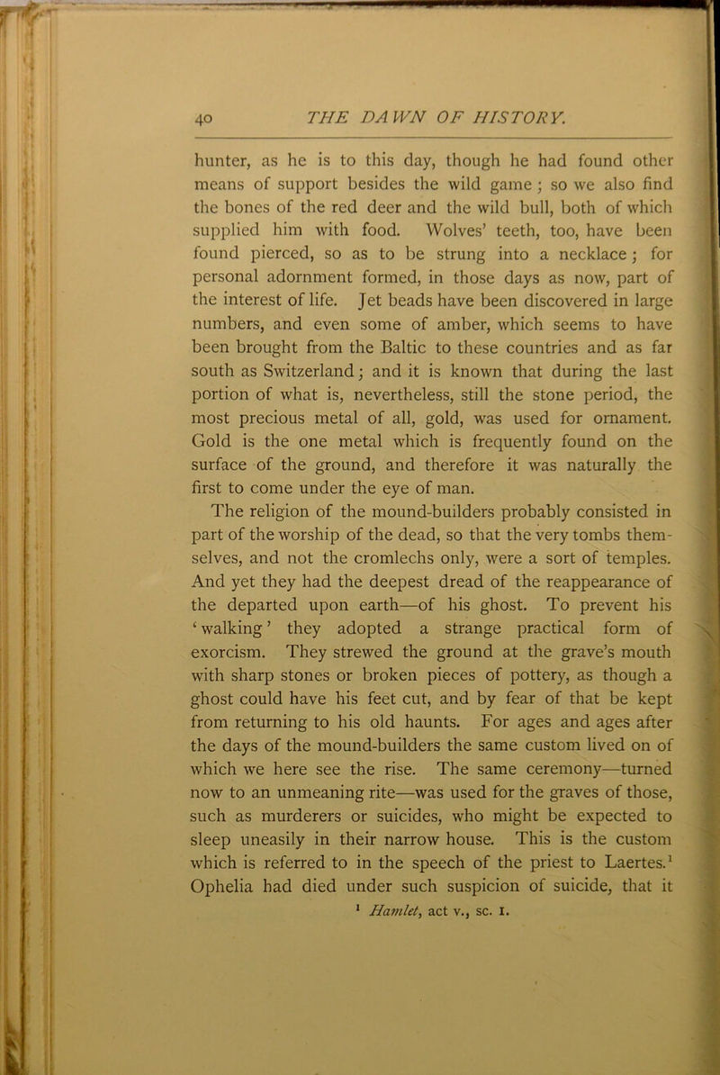 hunter, as he is to this day, though he had found other means of support besides the wild game; so we also find the bones of the red deer and the wild bull, both of which supplied him with food. Wolves’ teeth, too, have been found pierced, so as to be strung into a necklace ; for personal adornment formed, in those days as now, part of the interest of life. Jet beads have been discovered in large numbers, and even some of amber, which seems to have been brought from the Baltic to these countries and as far south as Switzerland; and it is known that during the last portion of what is, nevertheless, still the stone period, the most precious metal of all, gold, was used for ornament. Gold is the one metal which is frequently found on the surface of the ground, and therefore it was naturally the first to come under the eye of man. The religion of the mound-builders probably consisted in part of the worship of the dead, so that the very tombs them- selves, and not the cromlechs only, were a sort of temples. And yet they had the deepest dread of the reappearance of the departed upon earth—of his ghost. To prevent his ‘ walking ’ they adopted a strange practical form of exorcism. They strewed the ground at the grave’s mouth with sharp stones or broken pieces of pottery, as though a ghost could have his feet cut, and by fear of that be kept from returning to his old haunts. For ages and ages after the days of the mound-builders the same custom lived on of which we here see the rise. The same ceremony—turned now to an unmeaning rite—was used for the graves of those, such as murderers or suicides, who might be expected to sleep uneasily in their narrow house. This is the custom which is referred to in the speech of the priest to Laertes.1 Ophelia had died under such suspicion of suicide, that it 1 Hamlet, act v.} sc. I.