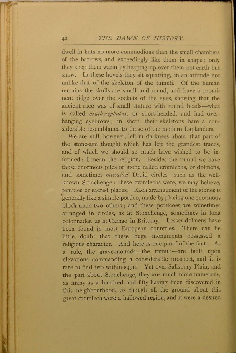 dwell in huts no more commodious than the small chambers of the barrows, and exceedingly like them in shape; only they keep them warm by heaping up over them not earth but snow. In these hovels they sit squatting, in an attitude not unlike that of the skeleton of the tumuli. Of the human remains the skulls are small and round, and have a promi- nent ridge over the sockets of the eyes, showing that the ancient race was of small stature with round heads—what is called brachycephalus, or short-headed, and had over- hanging eyebrows; in short, their skeletons bare a con- siderable resemblance to those of the modern Laplanders. We are still, however, left in darkness about that part of the stone-age thought which has left the grandest traces, and of which we should so much have wished to be in- formed ; I mean the religion.’ Besides the tumuli we have those enormous piles of stone called cromlechs, or dolmens, and sometimes miscalled Druid circles—such as the well- known Stonehenge; these cromlechs were, we may'believe, temples or sacred places. Each arrangement of the stones is generally like a simple portico, made by placing one enormous block upon two others ; and these porticoes are sometimes arranged in circles, as at Stonehenge, sometimes in long colonnades, as at Carnac in Brittany. Lesser dolmens have been found in most European countries. There can be little doubt that these huge monuments possessed a religious character. And here is one proof of the fact. As a rule, the grave-mounds—the tumuli—are built upon elevations commanding a considerable prospect, and it is rare to find two within sight. Yet over Salisbury Plain, and the part about Stonehenge, they are much more numerous, as many as a hundred and fifty having been discovered in this neighbourhood, as though all the ground about this great cromlech were a hallowed region, and it were a desired