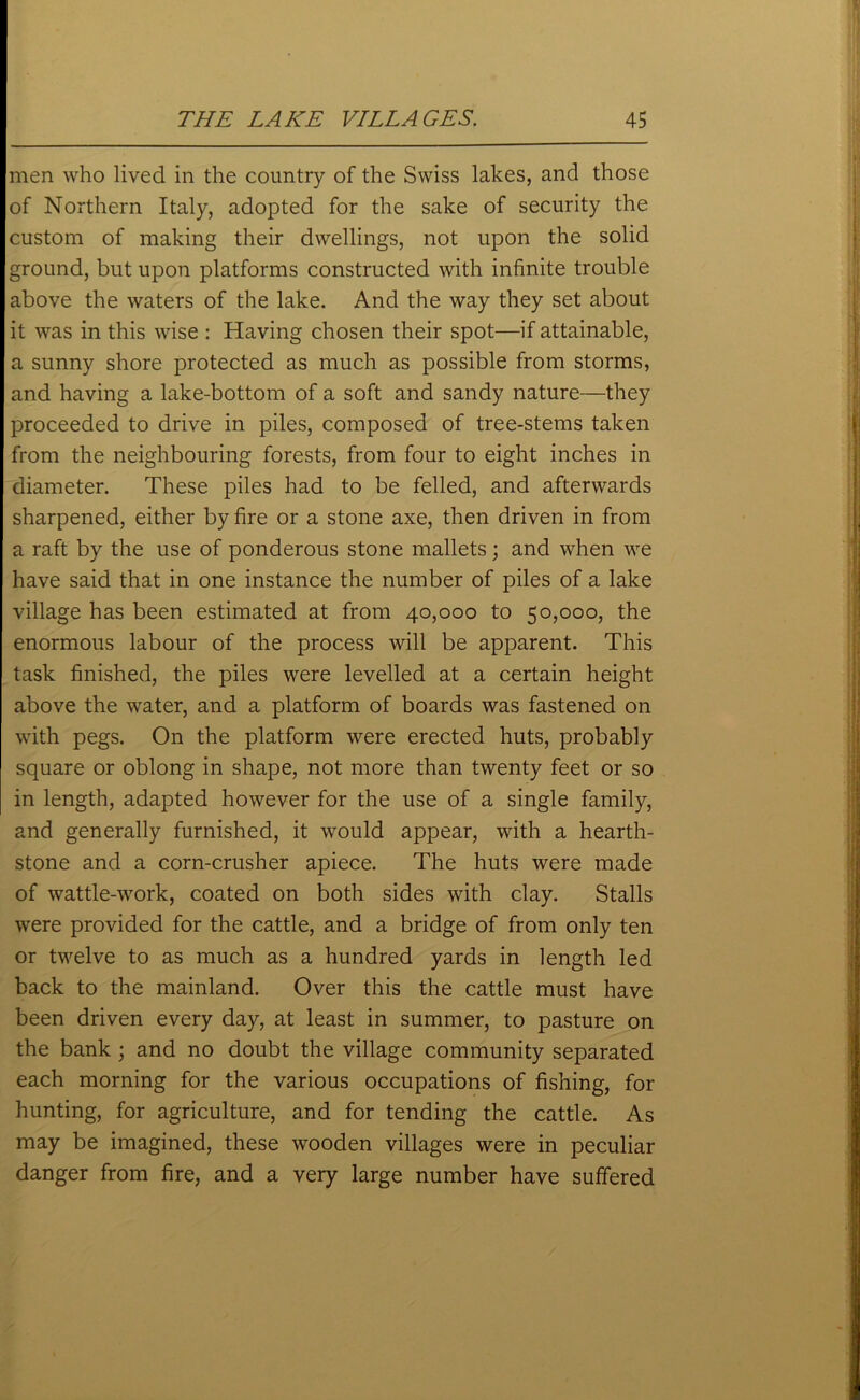 men who lived in the country of the Swiss lakes, and those of Northern Italy, adopted for the sake of security the custom of making their dwellings, not upon the solid ground, but upon platforms constructed with infinite trouble above the waters of the lake. And the way they set about it was in this wise : Having chosen their spot—if attainable, a sunny shore protected as much as possible from storms, and having a lake-bottom of a soft and sandy nature—they proceeded to drive in piles, composed of tree-stems taken from the neighbouring forests, from four to eight inches in diameter. These piles had to be felled, and afterwards sharpened, either by fire or a stone axe, then driven in from a raft by the use of ponderous stone mallets; and when we have said that in one instance the number of piles of a lake village has been estimated at from 40,000 to 50,000, the enormous labour of the process will be apparent. This task finished, the piles were levelled at a certain height above the water, and a platform of boards was fastened on with pegs. On the platform were erected huts, probably square or oblong in shape, not more than twenty feet or so in length, adapted however for the use of a single family, and generally furnished, it would appear, with a hearth- stone and a corn-crusher apiece. The huts were made of wattle-work, coated on both sides with clay. Stalls were provided for the cattle, and a bridge of from only ten or twelve to as much as a hundred yards in length led back to the mainland. Over this the cattle must have been driven every day, at least in summer, to pasture on the bank; and no doubt the village community separated each morning for the various occupations of fishing, for hunting, for agriculture, and for tending the cattle. As may be imagined, these wooden villages were in peculiar danger from fire, and a very large number have suffered