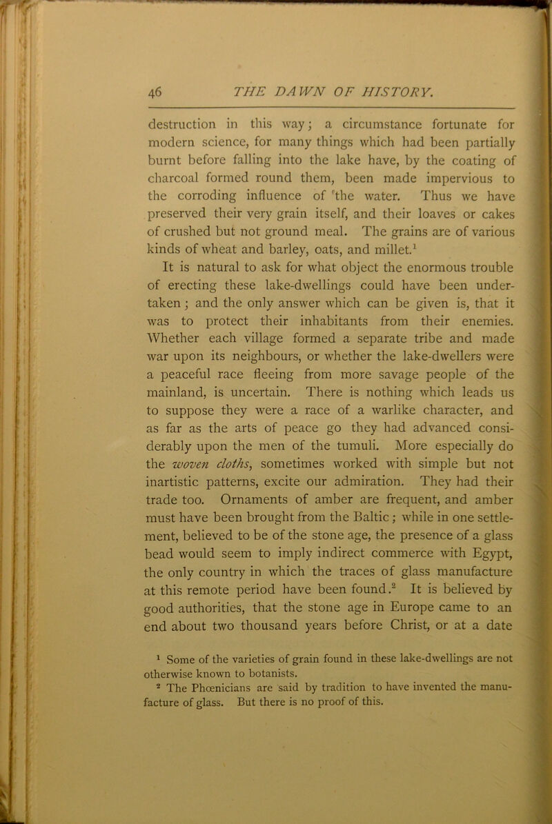 destruction in this way; a circumstance fortunate for modern science, for many things which had been partially burnt before falling into the lake have, by the coating of charcoal formed round them, been made impervious to the corroding influence of rthe water. Thus we have preserved their very grain itself, and their loaves or cakes of crushed but not ground meal. The grains are of various kinds of wheat and barley, oats, and millet.1 It is natural to ask for what object the enormous trouble of erecting these lake-dwellings could have been under- taken ; and the only answer which can be given is, that it was to protect their inhabitants from their enemies. Whether each village formed a separate tribe and made war upon its neighbours, or whether the lake-dwellers were a peaceful race fleeing from more savage people of the mainland, is uncertain. There is nothing which leads us to suppose they were a race of a warlike character, and as far as the arts of peace go they had advanced consi- derably upon the men of the tumuli. More especially do the woven cloths, sometimes worked with simple but not inartistic patterns, excite our admiration. They had their trade too. Ornaments of amber are frequent, and amber must have been brought from the Baltic; while in one settle- ment, believed to be of the stone age, the presence of a glass bead would seem to imply indirect commerce with Egypt, the only country in which the traces of glass manufacture at this remote period have been found.2 It is believed by good authorities, that the stone age in Europe came to an end about two thousand years before Christ, or at a date 1 Some of the varieties of grain found in these lake-dwellings are not otherwise known to botanists. 2 The Phoenicians are said by tradition to have invented the manu- facture of glass. But there is no proof of this.