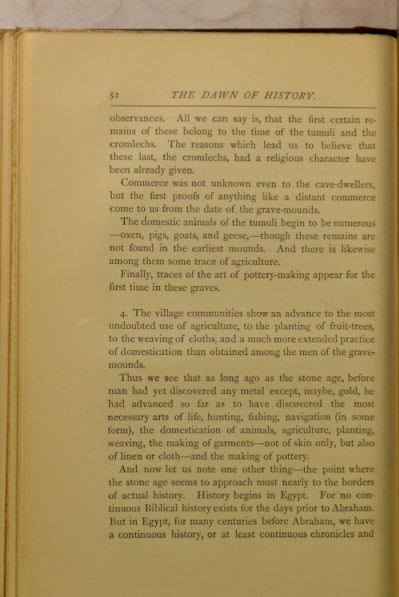 observances. All we can say is, that the first certain re- mains of these belong to the time of the tumuli and the cromlechs. The reasons which lead us to believe that these last, the cromlechs, had a religious character have been already given. Commerce was not unknown even to the cave-dwellers, but the first proofs of anything like a distant commerce come to us from the date of the grave-mounds. The domestic animals of the tumuli begin to be numerous —oxen, pigs, goats, and geese,—though these remains are not found in the earliest mounds. And there is likewise among them some trace of agriculture. Finally, traces of the art of pottery-making appear for the first time in these graves. 4. The village communities show an advance to the most undoubted use of agriculture, to the planting of fruit-trees, to the weaving of cloths, and a much more extended practice of domestication than obtained among the men of the grave- mounds. Thus we see that as long ago as the stone age, before man had yet discovered any metal except, maybe, gold, he had advanced so far as to have discovered the most necessary arts of life, hunting, fishing, navigation (in some form), the domestication of animals, agriculture, planting, weaving, the making of garments—not of skin only, but also of linen or cloth—and the making of pottery. And now let us note one other thing—the point where the stone age seems to approach most nearly to the borders of actual history. History begins in Egypt. For no con- tinuous Biblical history exists for the days prior to Abraham. But in Egypt, for many centuries before Abraham, we have a continuous history, or at least continuous chronicles and