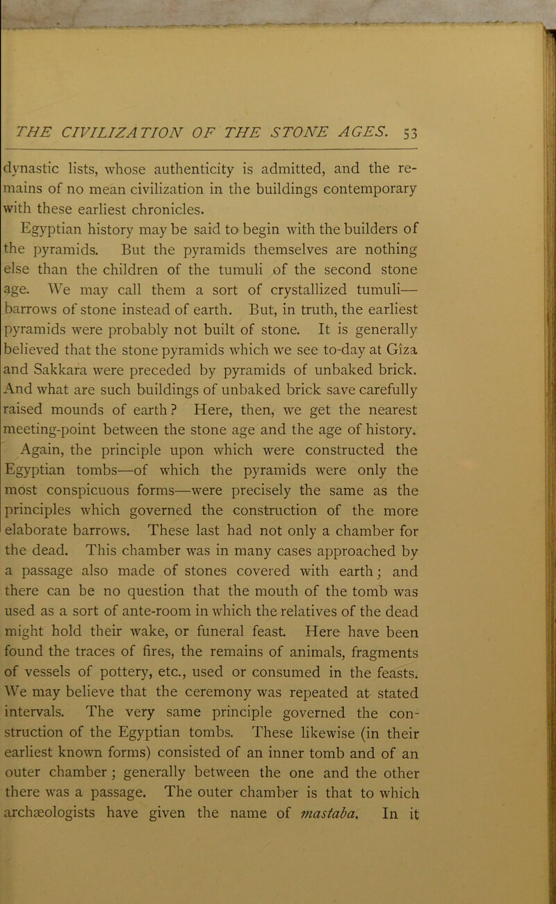 dynastic lists, whose authenticity is admitted, and the re- mains of no mean civilization in the buildings contemporary with these earliest chronicles. Egyptian history maybe said to begin with the builders of the pyramids. But the pyramids themselves are nothing else than the children of the tumuli of the second stone age. We may call them a sort of crystallized tumuli— barrows of stone instead of earth. But, in truth, the earliest pyramids were probably not built of stone. It is generally believed that the stone pyramids which we see to-day at Giza and Sakkara were preceded by pyramids of unbaked brick. And what are such buildings of unbaked brick save carefully raised mounds of earth ? Here, then, we get the nearest meeting-point between the stone age and the age of history. Again, the principle upon which were constructed the Egyptian tombs—of which the pyramids were only the most conspicuous forms—were precisely the same as the principles which governed the construction of the more elaborate barrows. These last had not only a chamber for the dead. This chamber was in many cases approached by a passage also made of stones covered with earth; and there can be no question that the mouth of the tomb was used as a sort of ante-room in which the relatives of the dead might hold their wake, or funeral feast. Here have been found the traces of fires, the remains of animals, fragments of vessels of pottery, etc., used or consumed in the feasts. We may believe that the ceremony was repeated at stated intervals. The very same principle governed the con- struction of the Egyptian tombs. These likewise (in their earliest known forms) consisted of an inner tomb and of an outer chamber ; generally between the one and the other there was a passage. The outer chamber is that to which archaeologists have given the name of mastaba. In it