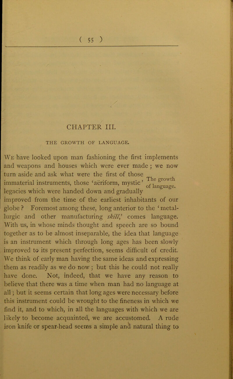 CHAPTER III. THE GROWTH OF LANGUAGE. We have looked upon man fashioning the first implements and weapons and houses which were ever made; we now turn aside and ask what were the first of those immaterial instruments, those ‘aeriform, mystic’ growth 7 1 J of language. legacies which were handed down and gradually improved from the time of the earliest inhabitants of our globe ? Foremost among these, long anterior to the ‘metal- lurgy and other manufacturing skill] comes language. With us, in whose minds thought and speech are so bound together as to be almost inseparable, the idea that language is an instrument which through long ages has been slowly improved to its present perfection, seems difficult of credit. We think of early man having the same ideas and expressing them as readily as we do now; but this he could not really have done. Not, indeed, that we have any reason to believe that there was a time when man had no language at all; but it seems certain that long ages were necessary before this instrument could be wrought to the fineness in which we find it, and to which, in all the languages with which we are likely to become acquainted, we are accustomed. A rude iron knife or spear-head seems a simple and natural thing to