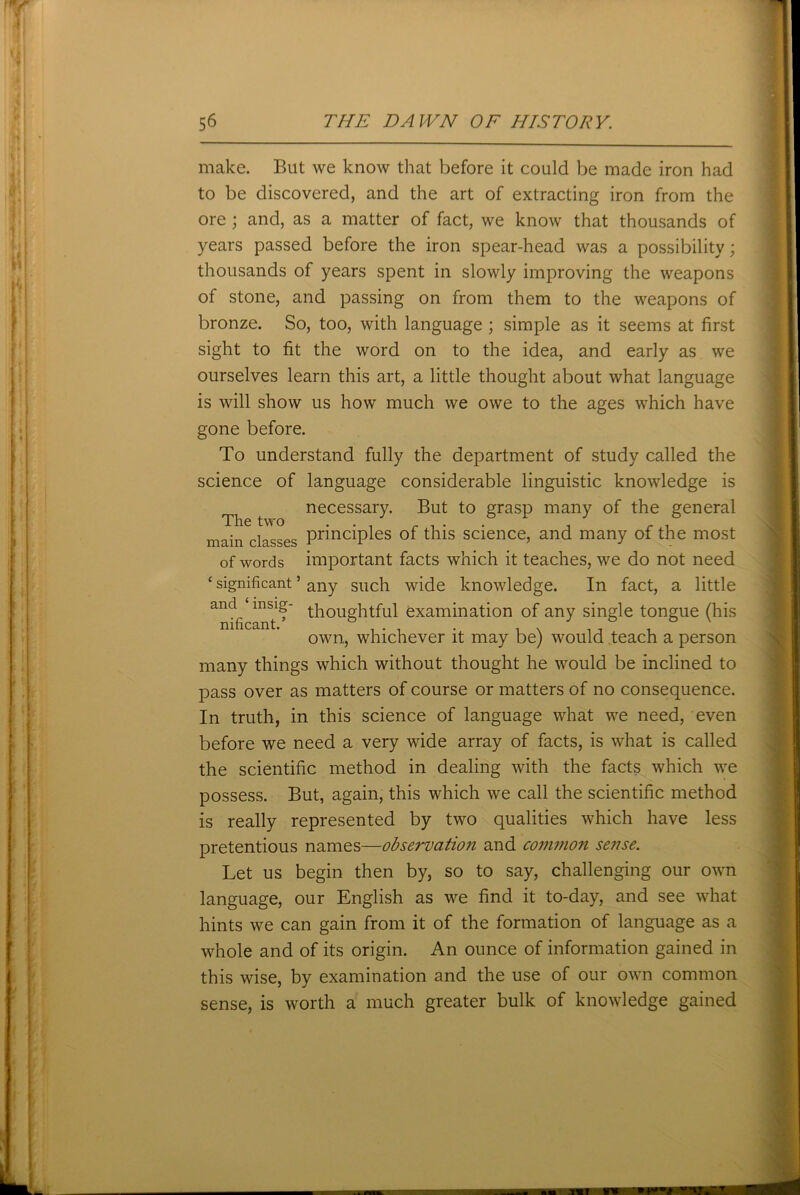 make. But we know that before it could be made iron had to be discovered, and the art of extracting iron from the ore ; and, as a matter of fact, we know that thousands of years passed before the iron spear-head was a possibility; thousands of years spent in slowly improving the weapons of stone, and passing on from them to the weapons of bronze. So, too, with language ; simple as it seems at first sight to fit the word on to the idea, and early as we ourselves learn this art, a little thought about what language is will show us how much we owe to the ages which have gone before. To understand fully the department of study called the science of language considerable linguistic knowledge is necessary. But to grasp many of the general The two . . i . . . , r . main classes PrmclP*es of this science, and many of the most of words important facts which it teaches, we do not need c significant ’ any such wide knowledge. In fact, a little andfi msi? thoughtful examination of any single tongue (his own, whichever it may be) would teach a person many things which without thought he would be inclined to pass over as matters of course or matters of no consequence. In truth, in this science of language what we need, even before we need a very wide array of facts, is what is called the scientific method in dealing with the facts which we possess. But, again, this which we call the scientific method is really represented by two qualities which have less pretentious names—observation and common sense. Let us begin then by, so to say, challenging our own language, our English as we find it to-day, and see what hints we can gain from it of the formation of language as a whole and of its origin. An ounce of information gained in this wise, by examination and the use of our own common sense, is worth a much greater bulk of knowledge gained