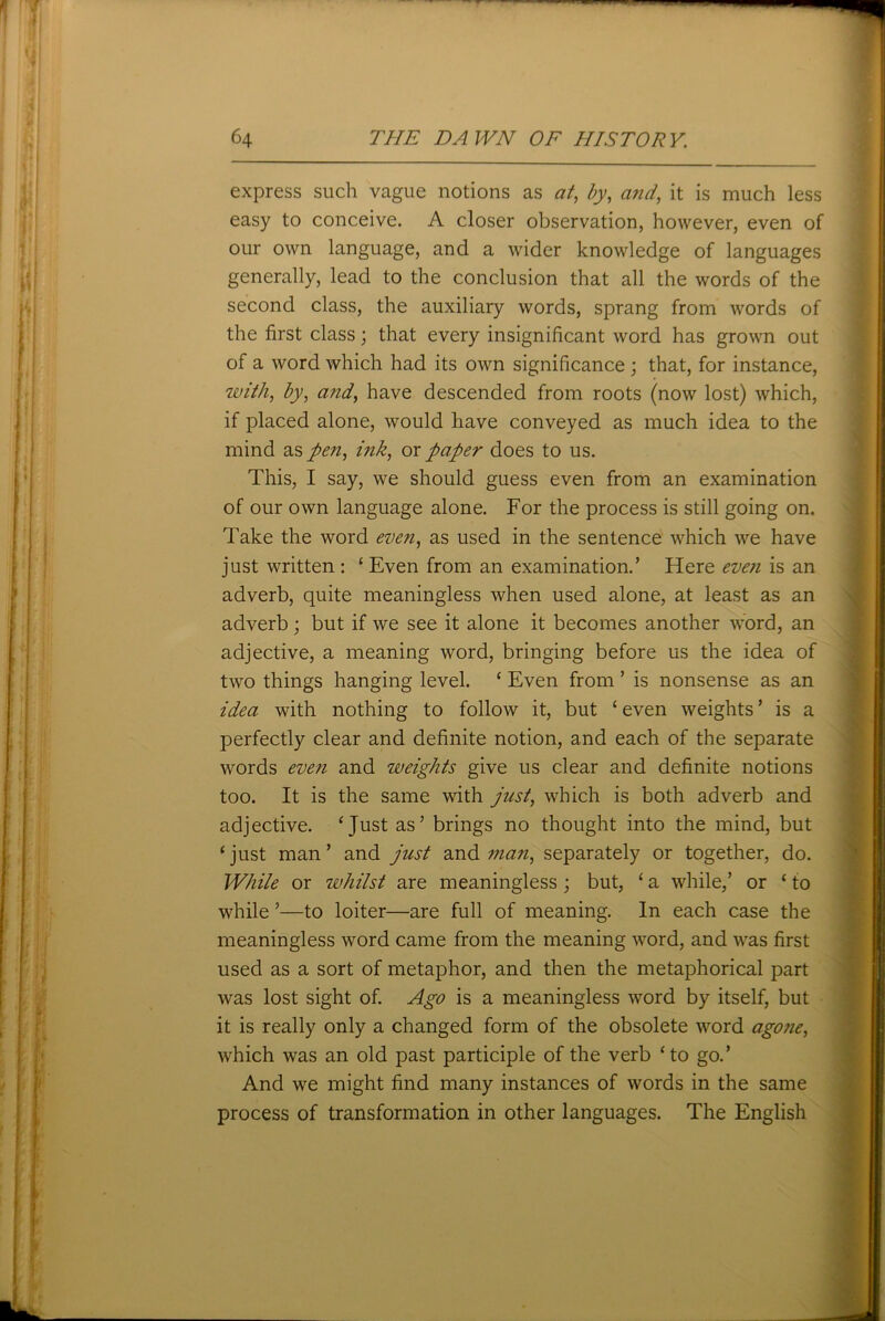 express such vague notions as at, by, and, it is much less easy to conceive. A closer observation, however, even of our own language, and a wider knowledge of languages generally, lead to the conclusion that all the words of the second class, the auxiliary words, sprang from words of the first class; that every insignificant word has grown out of a word which had its own significance ; that, for instance, with, by, and, have descended from roots (now lost) which, if placed alone, would have conveyed as much idea to the mind as pen, ink, or paper does to us. This, I say, we should guess even from an examination of our own language alone. For the process is still going on. Take the word even, as used in the sentence which we have just written : ‘ Even from an examination.’ Here even is an adverb, quite meaningless when used alone, at least as an adverb; but if we see it alone it becomes another word, an adjective, a meaning word, bringing before us the idea of two things hanging level. ‘ Even from ’ is nonsense as an idea with nothing to follow it, but ‘ even weights ’ is a perfectly clear and definite notion, and each of the separate words even and weights give us clear and definite notions too. It is the same with just, which is both adverb and adjective. ‘ Just as’ brings no thought into the mind, but ‘just man’ and just and man, separately or together, do. While or whilst are meaningless ; but, ‘ a while,’ or ‘ to while ’—to loiter—are full of meaning. In each case the meaningless word came from the meaning word, and was first used as a sort of metaphor, and then the metaphorical part was lost sight of. Ago is a meaningless word by itself, but it is really only a changed form of the obsolete word agone, which was an old past participle of the verb ‘to go.’ And we might find many instances of words in the same process of transformation in other languages. The English