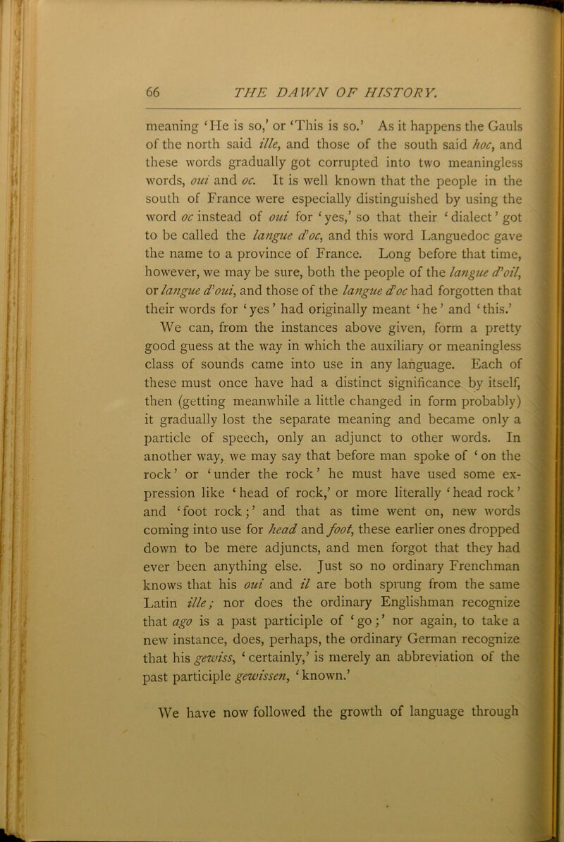 meaning ‘He is so/ or ‘This is so.’ As it happens the Gauls of the north said ille, and those of the south said hoc, and these words gradually got corrupted into two meaningless words, oui and oc. It is well known that the people in the south of France were especially distinguished by using the word oc instead of oui for ‘ yes/ so that their ‘ dialect ’ got to be called the langue doc, and this word Languedoc gave the name to a province of France. Long before that time, however, we may be sure, both the people of the langue Toil, ox langue doui, and those of the langue doc had forgotten that their words for ‘ yes ’ had originally meant ‘ he ’ and ‘ this.’ We can, from the instances above given, form a pretty good guess at the way in which the auxiliary or meaningless class of sounds came into use in any language. Each of these must once have had a distinct significance by itself, then (getting meanwhile a little changed in form probably) it gradually lost the separate meaning and became only a particle of speech, only an adjunct to other words. In another way, we may say that before man spoke of ‘ on the rock ’ or ‘ under the rock ’ he must have used some ex- pression like ‘head of rock/ or more literally ‘head rock’ and ‘ foot rock; ’ and that as time went on, new words coming into use for head and foot, these earlier ones dropped down to be mere adjuncts, and men forgot that they had ever been anything else. Just so no ordinary Frenchman knows that his oui and il are both sprung from the same Latin ille; nor does the ordinary Englishman recognize that ago is a past participle of ‘ go; ’ nor again, to take a new instance, does, perhaps, the ordinary German recognize that his geiuiss, ‘ certainly,’ is merely an abbreviation of the past participle gewissen, ‘ known.’ We have now followed the growth of language through