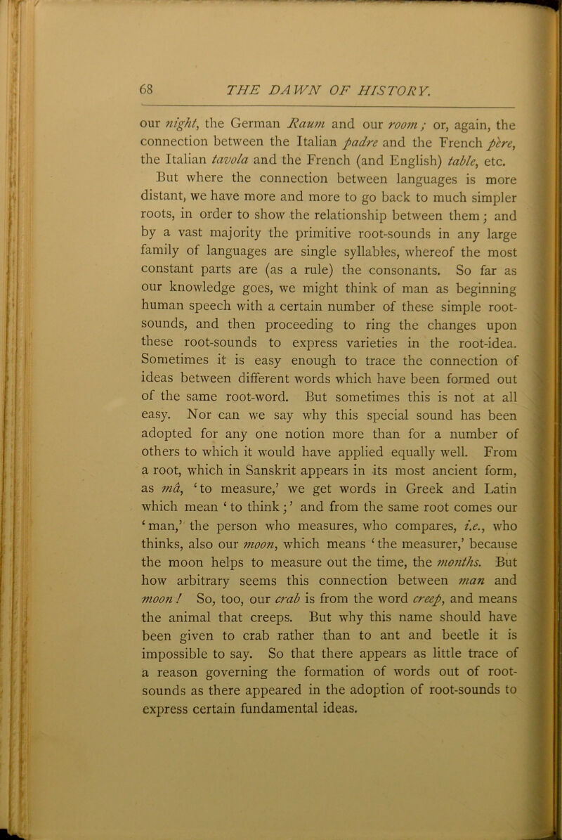 our night, the German Raum and our room ; or, again, the connection between the Italian padre and the French pere, the Italian tavola and the French (and English) table, etc. But where the connection between languages is more distant, we have more and more to go back to much simpler roots, in order to show the relationship between them; and by a vast majority the primitive root-sounds in any large family of languages are single syllables, whereof the most constant parts are (as a rule) the consonants. So far as our knowledge goes, we might think of man as beginning human speech with a certain number of these simple root- sounds, and then proceeding to ring the changes upon these root-sounds to express varieties in the root-idea. Sometimes it is easy enough to trace the connection of ideas between different words which have been formed out of the same root-word. But sometimes this is not at all easy. Nor can we say why this special sound has been adopted for any one notion more than for a number of others to which it would have applied equally well. From a root, which in Sanskrit appears in its most ancient form, as ma, ‘to measure/ we get words in Greek and Latin which mean ‘ to think; ’ and from the same root comes our ‘ man/ the person who measures, who compares, i.e., who thinks, also our moon, which means ‘ the measurer/ because the moon helps to measure out the time, the months. But how arbitrary seems this connection between man and moon ! So, too, our crab is from the word creep, and means the animal that creeps. But why this name should have been given to crab rather than to ant and beetle it is impossible to say. So that there appears as little trace of a reason governing the formation of words out of root- sounds as there appeared in the adoption of root-sounds to express certain fundamental ideas.