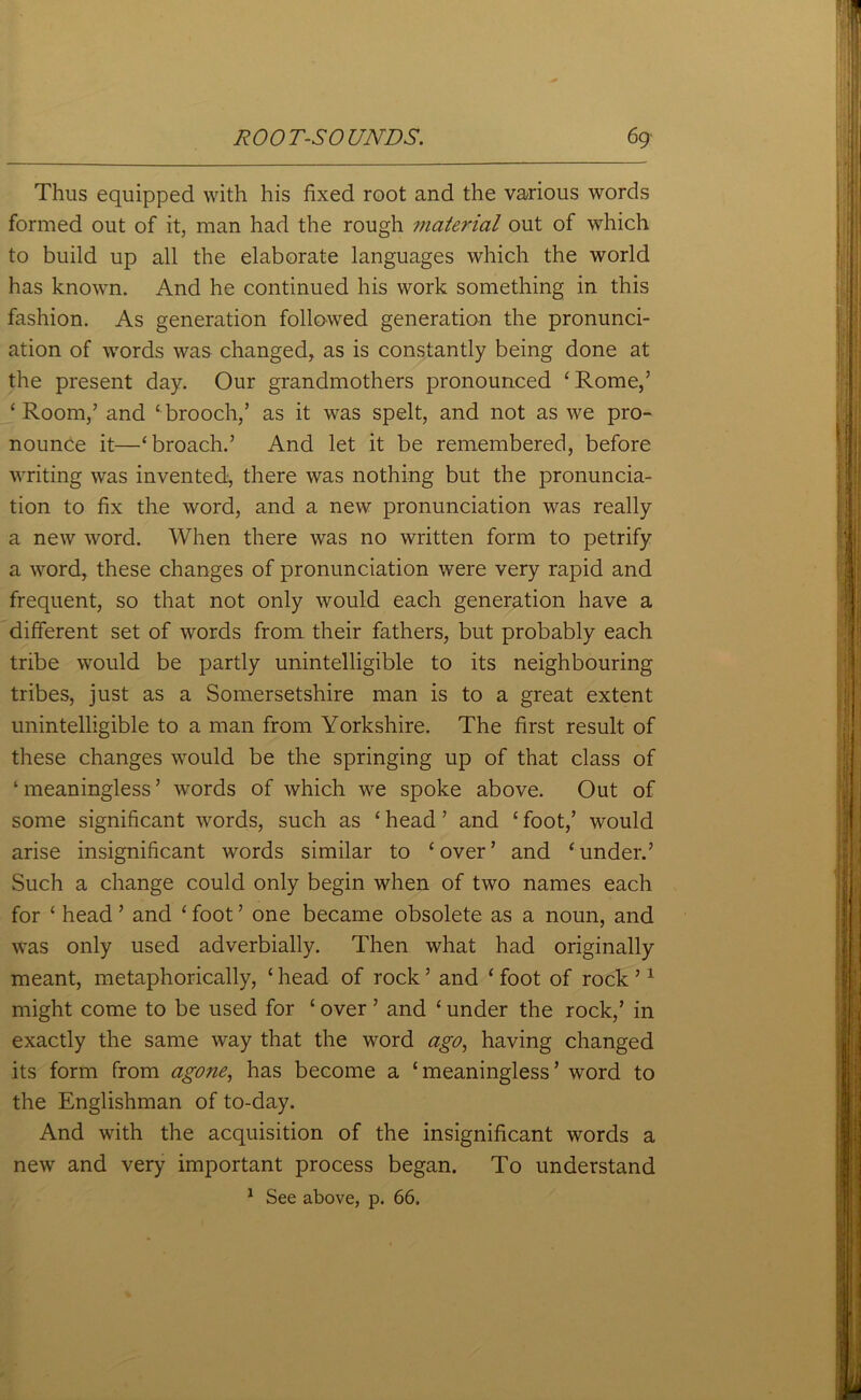 Thus equipped with his fixed root and the various words formed out of it, man had the rough material out of which to build up all the elaborate languages which the world has known. And he continued his work something in this fashion. As generation followed generation the pronunci- ation of words was changed, as is constantly being done at the present day. Our grandmothers pronounced ‘Rome/ ‘Room/ and ‘brooch,’ as it was spelt, and not as we pro- nounce it—‘broach.’ And let it be remembered, before writing was invented, there was nothing but the pronuncia- tion to fix the word, and a new pronunciation was really a new word. When there was no written form to petrify a word, these changes of pronunciation were very rapid and frequent, so that not only would each generation have a different set of words from their fathers, but probably each tribe would be partly unintelligible to its neighbouring tribes, just as a Somersetshire man is to a great extent unintelligible to a man from Yorkshire. The first result of these changes would be the springing up of that class of 1 meaningless ’ words of which we spoke above. Out of some significant words, such as ‘ head ’ and ‘ foot,’ would arise insignificant words similar to ‘over’ and ‘under.’ Such a change could only begin when of two names each for ‘ head ’ and ‘ foot ’ one became obsolete as a noun, and was only used adverbially. Then what had originally meant, metaphorically, ‘ head of rock ’ and ‘ foot of rock ’1 might come to be used for ‘ over ’ and ‘ under the rock,’ in exactly the same way that the word ago, having changed its form from agone, has become a ‘meaningless’ word to the Englishman of to-day. And with the acquisition of the insignificant words a new and very important process began. To understand 1 See above, p. 66.