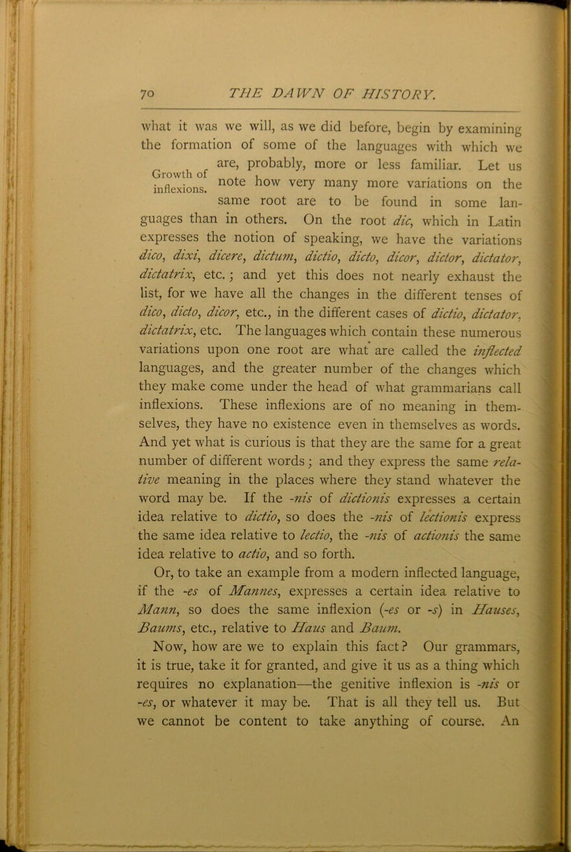 what it was we will, as we did before, begin by examining the formation of some of the languages with which we are, probably, more or less familiar. Let us Growth of , . . inflexions. n0te 10w very manY more variations on the same root are to be found in some lan- guages than in others. On the root die, which in Latin expresses the notion of speaking, we have the variations dico, dixi, dicere, dictum, dictio, dicto, dicor, dictor, dictator, dictatrix, etc.; and yet this does not nearly exhaust the list, for we have all the changes in the different tenses of dico, dicto, dicor, etc., in the different cases of d&V/w, dictator. dictatrix, etc. The languages which contain these numerous variations upon one root are what' are called the inflected languages, and the greater number of the changes which they make come under the head of what grammarians call inflexions. These inflexions are of no meaning in them- selves, they have no existence even in themselves as words. And yet what is curious is that they are the same for a great number of different words; and they express the same rela- tive meaning in the places where they stand whatever the word may be. If the -nis of dictionis expresses a certain idea relative to dictio, so does the -nis of lectionis express the same idea relative to lectio, the -nis of actionis the same idea relative to actio, and so forth. Or, to take an example from a modern inflected language, if the -es of Mamies, expresses a certain idea relative to Mann, so does the same inflexion (-es or -s) in Hauses, Baums, etc., relative to Hans and Baum. Now, how are we to explain this fact? Our grammars, it is true, take it for granted, and give it us as a thing which requires no explanation—the genitive inflexion is -nis or -es, or whatever it may be. That is all they tell us. But we cannot be content to take anything of course. An