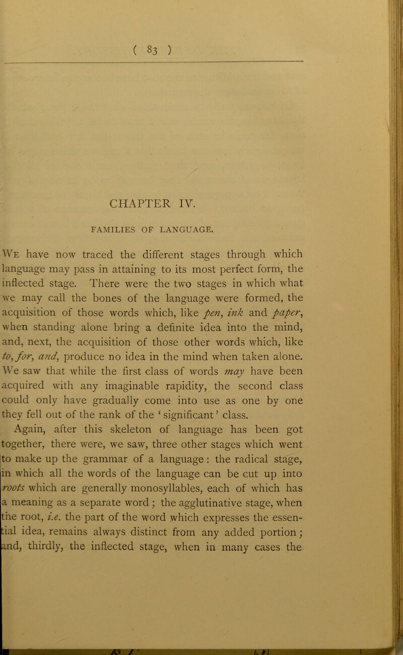 FAMILIES OF LANGUAGE. We have now traced the different stages through which language may pass in attaining to its most perfect form, the inflected stage. There were the two stages in which what we may call the bones of the language were formed, the acquisition of those words which, like pen, ink and paper, when standing alone bring a definite idea into the mind, and, next, the acquisition of those other words which, like to, for, and, produce no idea in the mind when taken alone. We saw that while the first class of words may have been acquired with any imaginable rapidity, the second class could only have gradually come into use as one by one they fell out of the rank of the ‘ significant * class. Again, after this skeleton of language has been got together, there were, we saw, three other stages which went to make up the grammar of a language : the radical stage, in which all the words of the language can be cut up into roots which are generally monosyllables, each of which has a meaning as a separate word ; the agglutinative stage, when the root, i.e. the part of the word which expresses the essen- tial idea, remains always distinct from any added portion; and, thirdly, the inflected stage, when in many cases the