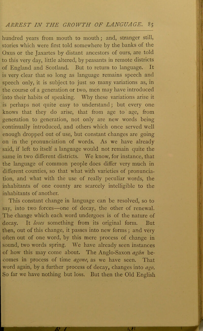 ARREST IN THE GROWTH OF LANGUAGE. S5 hundred years from mouth to mouth; and, stranger still, stories which were first told somewhere by the banks of the Oxus or the Jaxartes by distant ancestors of ours, are told to this very day, little altered, by peasants in remote districts of England and Scotland. But to return to language. It is very clear that so long as language remains speech and speech only, it is subject to just so many variations as, in the course of a generation or two, men may have introduced into their habits of speaking. Why these variations arise it is perhaps not quite easy to understand; but every one knows that they do arise, that from age to age, from generation to generation, not only are new words being continually introduced, and others which once served well enough dropped out of use, but constant changes are going on in the pronunciation of words. As we have already said, if left to itself a language would not remain quite the same in two different districts. We know, for instance, that the language of common people does differ very much in different counties, so that what with varieties of pronuncia- tion, and what with the use of really peculiar words, the inhabitants of one county are scarcely intelligible to the inhabitants of another. This constant change in language can be resolved, so to say, into two forces—one of decay, the other of renewal. The change which each word undergoes is of the nature of decay. It loses something from its original form. But then, out of this change, it passes into new forms; and very often out of one word, by this mere process of change in sound, two words spring. We have already seen instances of how this may come about. The Anglo-Saxon agan be- comes in process of time agone, as we have seen. That word again, by a further process of decay, changes into ago. So far we have nothing but loss. But then the Old English