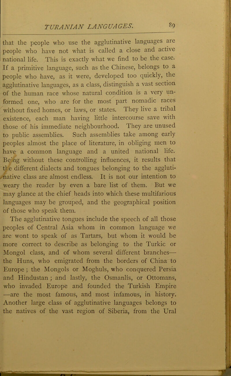 that the people who use the agglutinative languages are people who have not what is called a close and active national life. This is exactly what we find to be the case. If a primitive language, such as the Chinese, belongs to a people who have, as it were, developed too quickly, the agglutinative languages, as a class, distinguish a vast section of the human race whose natural condition is a very un- formed one, who are for the most part nomadic races without fixed homes, or laws, or states. They live a tribal existence, each man having little intercourse save with those of his immediate neighbourhood. They are unused to public assemblies. Such assemblies take among early peoples almost the place of literature, in obliging men to have a common language and a united national life. Being without these controlling influences, it results that the different dialects and tongues belonging to the aggluti- native class are almost endless. It is not our intention to weary the reader by even a bare list of them. But we may glance at the chief heads into which these multifarious languages may be grouped, and the geographical position of those who speak them. The agglutinative tongues include the speech of all those peoples of Central Asia whom in common language we are wont to speak of as Tartars, but whom it would be more correct to describe as belonging to the Turkic or Mongol class, and of whom several different branches— the Huns, who emigrated from the borders of China to Europe ; the Mongols or Moghuls, who conquered Persia and Hindustan ; and lastly, the Osmanlis, or Ottomans, who invaded Europe and founded the Turkish Empire —are the most famous, and most infamous, in history. Another large class of agglutinative languages belongs to the natives of the vast region of Siberia, from the Ural