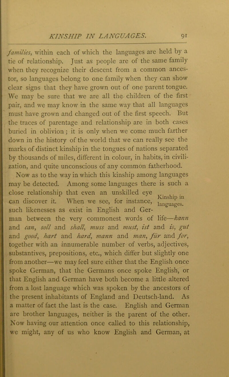 families, within each of which the languages are held by a tie of relationship. Just as people are of the same family when they recognize their descent from a common ances- tor, so languages belong to one family when they can show clear signs that they have grown out of one parent tongue. We may be sure that we are all the children of the first pair, and we may know in the same way that all languages must have grown and changed out of the first speech. But the traces of parentage and relationship are in both cases buried in oblivion; it is only when we come much farther down in the history of the world that we can really see the marks of distinct kinship in the tongues of nations separated by thousands of miles, different in colour, in habits, in civili- zation, and quite unconscious of any common fatherhood. Now as to the way in which this kinship among languages may be detected. Among some languages there is such a close relationship that even an unskilled eye T ■ ,TT, r . , Kinship in can discover it. When we see, for instance, languages such likenesses as exist in English and Ger- man between the very commonest words of life—kann and can, soil and shall, muss and must, ist and is, gut and good, hart and hard, mann and man, fur and for, together with an innumerable number of verbs, adjectives, substantives, prepositions, etc., which differ but slightly one from another—we may feel sure either that the English once spoke German, that the Germans once spoke English, or that English and German have both become a little altered from a lost language which was spoken by the ancestors of the present inhabitants of England and Deutsch-land. As a matter of fact the last is the case. English and German are brother languages, neither is the parent of the other. Now having our attention once called to this relationship, we might, any of us who know English and German, at