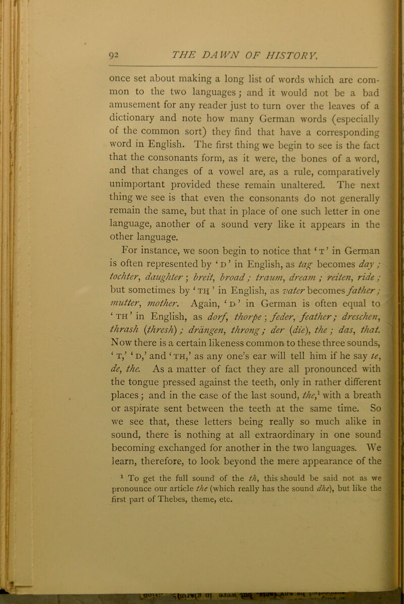 once set about making a long list of words which are com- mon to the two languages; and it would not be a bad amusement for any reader just to turn over the leaves of a dictionary and note how many German words (especially of the common sort) they find that have a corresponding word in English. The first thing we begin to see is the fact that the consonants form, as it were, the bones of a word, and that changes of a vowel are, as a rule, comparatively unimportant provided these remain unaltered. The next thing we see is that even the consonants do not generally remain the same, but that in place of one such letter in one language, another of a sound very like it appears in the other language. For instance, we soon begin to notice that ‘t’ in German is often represented by ; d ’ in English, as tag becomes day ; tochter, daughter; hreit, broad; traum, dream; reiten, ride; but sometimes by ‘tij ’ in English, as vater becomes father ; mutter, mother. Again, ‘d’ in German is often equal to ‘ th ’ in English, as dorj, thorpe \ feder, feather; dresclien, thrash (thresh) ; drangen, throng; der (die), the ; das, that. Now there is a certain likeness common: to these three sounds, ‘ t,’ £ d,’ and ‘th,’ as any one’s ear will tell him if he say te, de, the. As a matter of fact they are all pronounced with the tongue pressed against the teeth, only in rather different places; and in the case of the last sound, the,1 with a breath or aspirate sent between the teeth at the same time. So we see that, these letters being really so much alike in sound, there is nothing at all extraordinary in one sound becoming exchanged for another in the two languages. We learn, therefore, to look beyond the mere appearance of the 1 To get the full sound of the th, this should be said not as we pronounce our article the (which really has the sound dhe), but like the first part of Thebes, theme, etc.