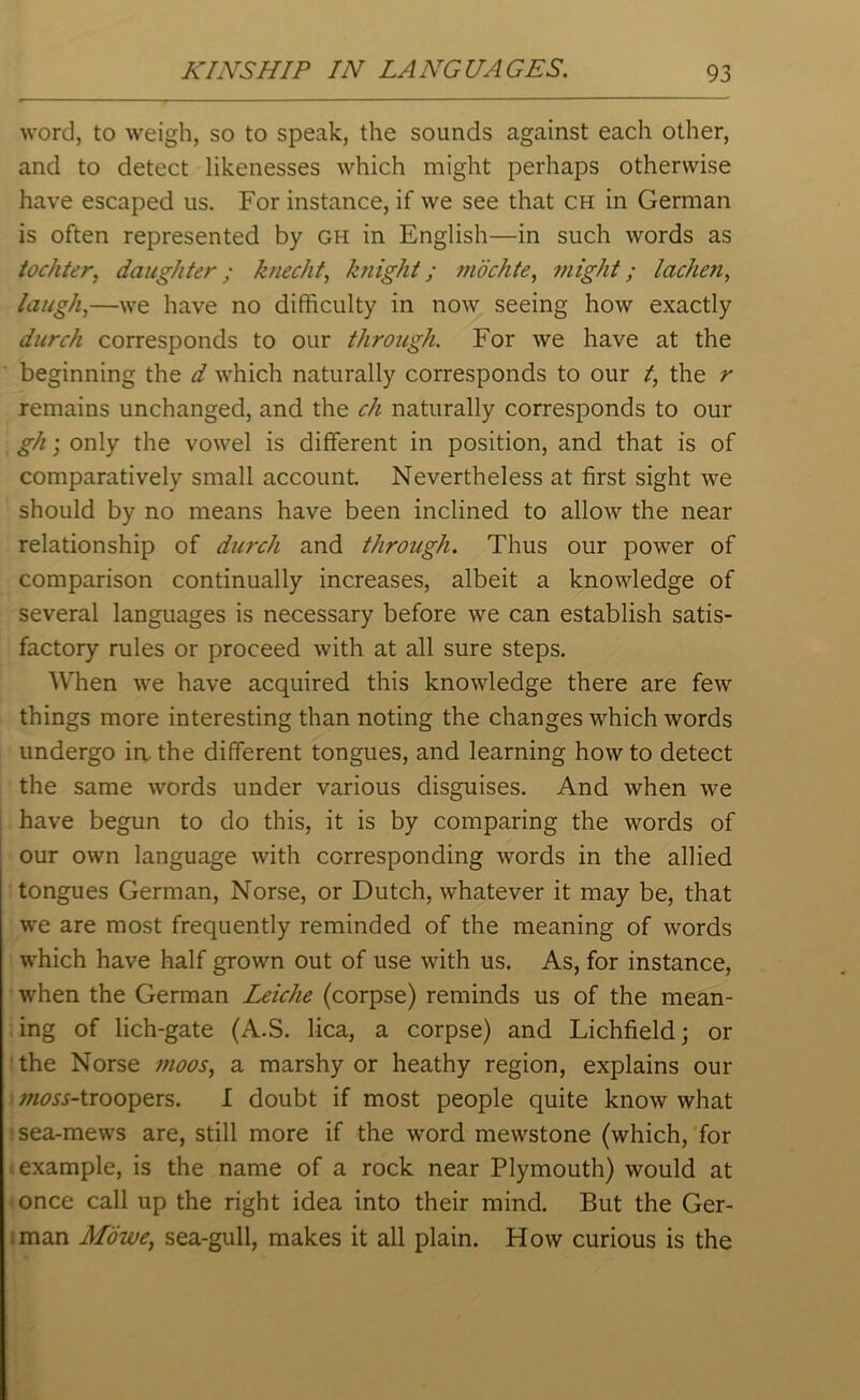 word, to weigh, so to speak, the sounds against each other, and to detect likenesses which might perhaps otherwise have escaped us. For instance, if we see that ch in German is often represented by gh in English—in such words as tochter, daughter; knecht, knight; mochte, might; lachen, laugh,—we have no difficulty in now seeing how exactly durch corresponds to our through. For we have at the beginning the d which naturally corresponds to our t, the r remains unchanged, and the ch naturally corresponds to our gh; only the vowel is different in position, and that is of comparatively small account. Nevertheless at first sight we should by no means have been inclined to allow the near relationship of durch and through. Thus our power of comparison continually increases, albeit a knowledge of several languages is necessary before we can establish satis- factory rules or proceed with at all sure steps. When we have acquired this knowledge there are few things more interesting than noting the changes which words undergo in the different tongues, and learning howto detect the same words under various disguises. And when we have begun to do this, it is by comparing the words of our own language with corresponding words in the allied tongues German, Norse, or Dutch, whatever it may be, that we are most frequently reminded of the meaning of words which have half grown out of use with us. As, for instance, when the German Leiclie (corpse) reminds us of the mean- ing of lich-gate (A.S. lica, a corpse) and Lichfield; or the Norse moos, a marshy or heathy region, explains our w^jj-troopers. I doubt if most people quite know what sea-mews are, still more if the word mewstone (which, for example, is the name of a rock near Plymouth) would at once call up the right idea into their mind. But the Ger- man Mowe, sea-gull, makes it all plain. How curious is the