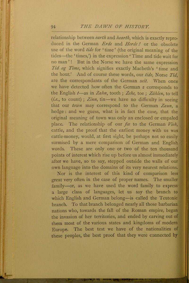 relationship between earth and hearth, which is exactly repro- duced in the German Erde and Herde! or the obsolete use of the word tide for ‘ time ’ (the original meaning of the tides—the 'times/) in the expression ‘ Time and tide wait for Tid og Time, which signifies exactly Macbeth’s ‘ time and the hour.’ And of course these words, our tide, Norse Tid, are the correspondants of the German zeit. When once we have detected how often the German z corresponds to the English t—as in Zahn, tooth ; Zehe, toe ; Zdhlen, to tell (i.e., to count) ; Zinn, tin—we have no difficulty in seeing that our town may correspond to the German Zaun, a hedge : and we guess, what is in fact the case, that the original meaning of town was only an enclosed or empaled place. The relationship of our fee to the German Vieh, cattle, and the proof that the earliest money with us was cattle-money, would, at first sight, be perhaps not so easily surmised by a mere comparison of German and English words. These are only one or two of the ten thousand points of interest which rise up before us almost immediately after we have, so to say, stepped outside the walls of our own language into the domains of its very nearest relations. Nor is the interest of this kind of comparison less great very often in the case of proper names. The smaller family—or, as we have used the word family to express a large class of languages, let us say the branch to which English and German belong—is called the Teutonic branch. To that branch belonged nearly all those barbarian nations who, towards the fall of the Roman empire, began the invasion of her territories, and ended by carving out of them most of the various states and kingdoms of modern Europe. The best test we have of the nationalities of these peoples, the best proof that they were connected by no man ’! But in the Norse we have the same expression