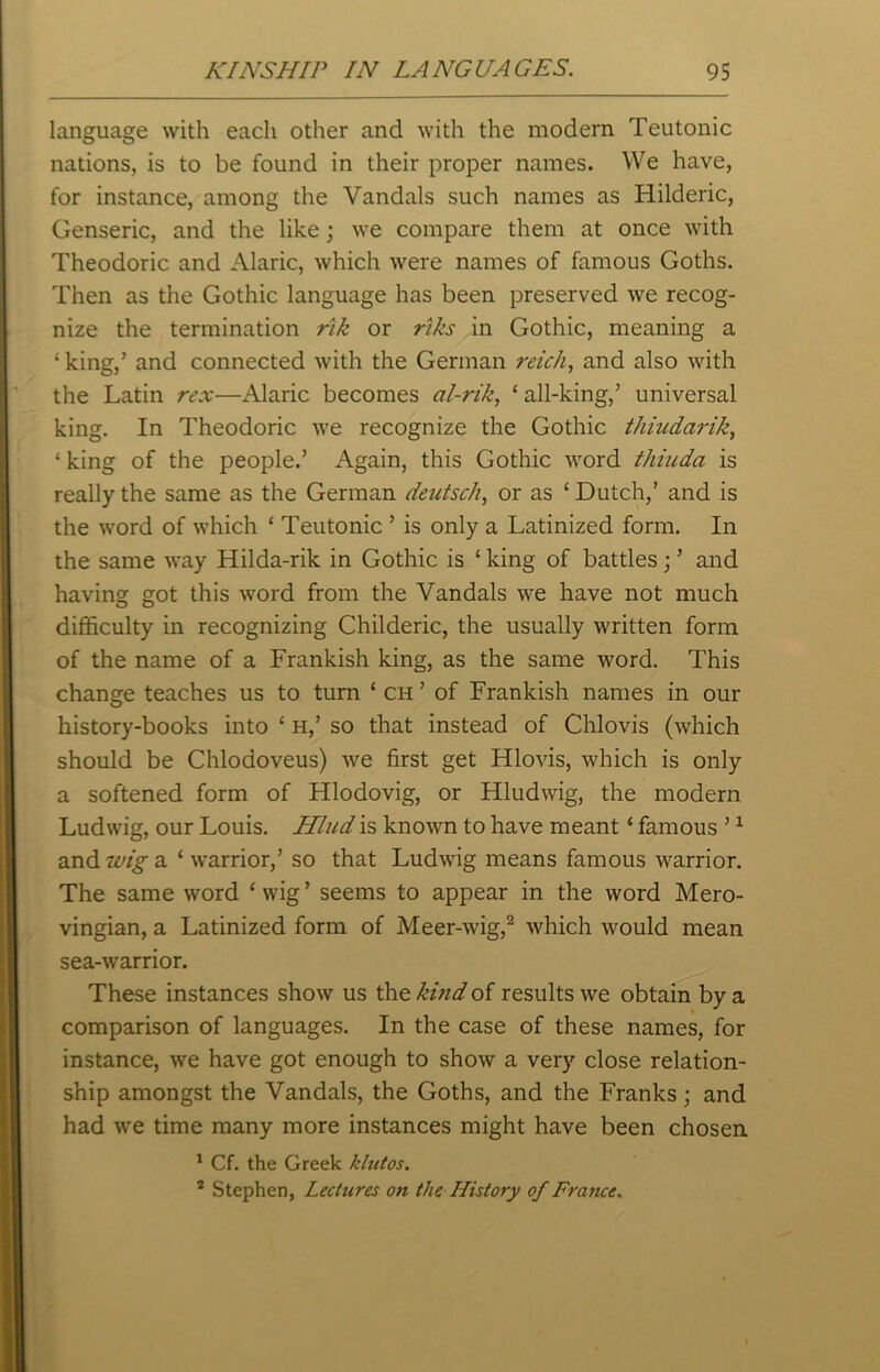 language with each other and with the modern Teutonic nations, is to be found in their proper names. We have, for instance, among the Vandals such names as Hilderic, Genseric, and the like; we compare them at once with Theodoric and Alaric, which were names of famous Goths. Then as the Gothic language has been preserved we recog- nize the termination rik or riks in Gothic, meaning a ‘ king,’ and connected with the German retch, and also with the Latin rex—Alaric becomes al-rik, ‘ all-king,’ universal king. In Theodoric we recognize the Gothic thiudarik, ‘ king of the people.’ Again, this Gothic word thiuda is really the same as the German deutsch, or as ‘ Dutch,’ and is the word of which ‘ Teutonic ’ is only a Latinized form. In the same way Hilda-rik in Gothic is ‘ king of battles; ’ and having got this word from the Vandals we have not much difficulty in recognizing Childeric, the usually written form of the name of a Frankish king, as the same word. This change teaches us to turn ‘ ch ’ of Frankish names in our history-books into ‘ h,’ so that instead of Chlovis (which should be Chloaoveus) we first get Hlovis, which is only a softened form of Hlodovig, or Hludwig, the modern Ludwig, our Louis. Hlud is known to have meant ‘ famous ’1 and wig a ‘ warrior,’ so that Ludwig means famous warrior. The same word ‘wig’ seems to appear in the word Mero- vingian, a Latinized form of Meer-wig,2 which would mean sea-warrior. These instances show us the kind of results we obtain by a comparison of languages. In the case of these names, for instance, we have got enough to show a very close relation- ship amongst the Vandals, the Goths, and the Franks; and had we time many more instances might have been chosen 1 Cf. the Greek klutos. 2 Stephen, Lectures on the History of France.