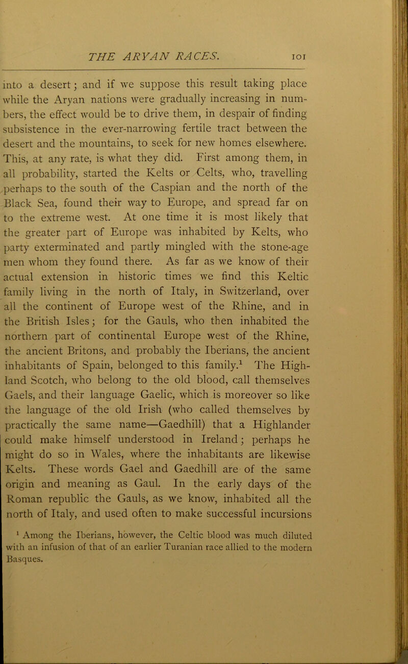 into a desert; and if we suppose this result taking place while the Aryan nations were gradually increasing in num- bers, the effect would be to drive them, in despair of finding subsistence in the ever-narrowing fertile tract between the desert and the mountains, to seek for new homes elsewhere. This, at any rate, is what they did. First among them, in all probability, started the Kelts or Celts, who, travelling perhaps to the south of the Caspian and the north of the Black Sea, found their way to Europe, and spread far on to the extreme west. At one time it is most likely that the greater part of Europe was inhabited by Kelts, who party exterminated and partly mingled with the stone-age men whom they found there. As far as we know of their actual extension in historic times we find this Keltic family living in the north of Italy, in Switzerland, over all the continent of Europe west of the Rhine, and in the British Isles; for the Gauls, who then inhabited the northern part of continental Europe west of the Rhine, the ancient Britons, and probably the Iberians, the ancient inhabitants of Spain, belonged to this family.1 The High- land Scotch, who belong to the old blood, call themselves Gaels, and their language Gaelic, which is moreover so like the language of the old Irish (who called themselves by practically the same name—Gaedhill) that a Highlander could make himself understood in Ireland; perhaps he might do so in Wales, where the inhabitants are likewise Kelts. These words Gael and Gaedhill are of the same origin and meaning as Gaul. In the early days of the Roman republic the Gauls, as we know, inhabited all the north of Italy, and used often to make successful incursions 1 Among the Iberians, however, the Celtic blood was much diluted with an infusion of that of an earlier Turanian race allied to the modern Basques.