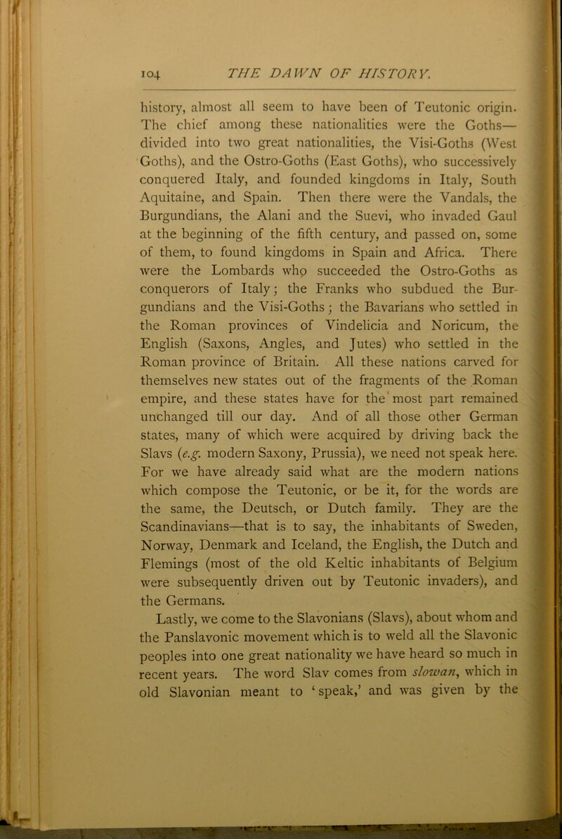 history, almost all seem to have been of Teutonic origin. The chief among these nationalities were the Goths— divided into two great nationalities, the Visi-Goths (West Goths), and the Ostro-Goths (East Goths), who successively conquered Italy, and founded kingdoms in Italy, South Aquitaine, and Spain. Then there were the Vandals, the Burgundians, the Alani and the Suevi, who invaded Gaul at the beginning of the fifth century, and passed on, some of them, to found kingdoms in Spain and Africa. There were the Lombards who succeeded the Ostro-Goths as conquerors of Italy; the Franks who subdued the Bur- gundians and the Visi-Goths; the Bavarians who settled in the Roman provinces of Vindelicia and Noricum, the English (Saxons, Angles, and Jutes) who settled in the Roman province of Britain. All these nations carved for themselves new states out of the fragments of the Roman empire, and these states have for the most part remained unchanged till our day. And of all those other German states, many of which were acquired by driving back the Slavs (e.g. modern Saxony, Prussia), we need not speak here. For we have already said what are the modern nations which compose the Teutonic, or be it, for the words are the same, the Deutsch, or Dutch family. They are the Scandinavians—that is to say, the inhabitants of Sweden, Norway, Denmark and Iceland, the English, the Dutch and Flemings (most of the old Keltic inhabitants of Belgium were subsequently driven out by Teutonic invaders), and the Germans. Lastly, we come to the Slavonians (Slavs), about whom and the Panslavonic movement which is to weld all the Slavonic peoples into one great nationality we have heard so much in recent years. The word Slav comes from slow an, which in old Slavonian meant to ‘speak,’ and was given by the