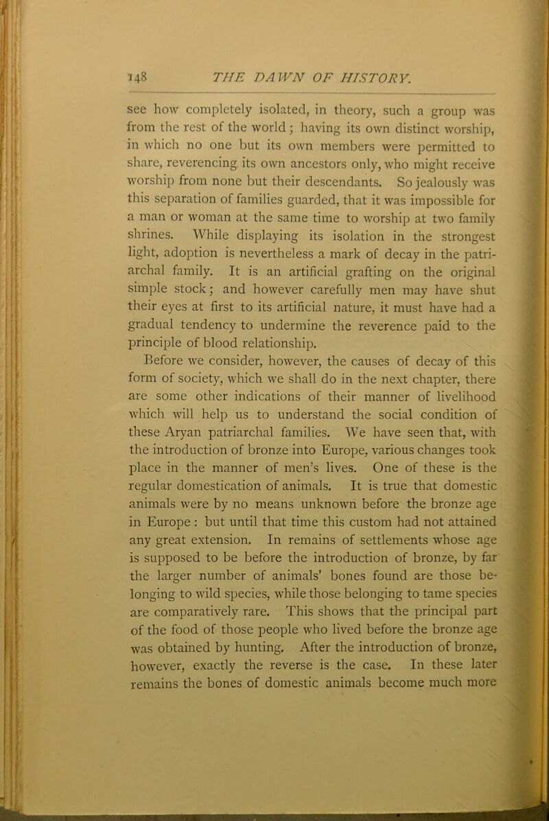 see how completely isolated, in theory, such a group was from the rest of the world; having its own distinct worship, in which no one but its own members were permitted to share, reverencing its own ancestors only, who might receive worship from none but their descendants. So jealously was this separation of families guarded, that it was impossible for a man or woman at the same time to worship at two family shrines. While displaying its isolation in the strongest light, adoption is nevertheless a mark of decay in the patri- archal family. It is an artificial grafting on the original simple stock; and however carefully men may have shut their eyes at first to its artificial nature, it must have had a gradual tendency to undermine the reverence paid to the principle of blood relationship. Before we consider, however, the causes of decay of this form of society, which we shall do in the next chapter, there are some other indications of their manner of livelihood which will help us to understand the social condition of these Aryan patriarchal families. We have seen that, with the introduction of bronze into Europe, various changes took place in the manner of men’s lives. One of these is the regular domestication of animals. It is true that domestic animals were by no means unknown before the bronze age in Europe: but until that time this custom had not attained any great extension. In remains of settlements whose age is supposed to be before the introduction of bronze, by far the larger number of animals’ bones found are those be- longing to wild species, while those belonging to tame species are comparatively rare. This shows that the principal part of the food of those people who lived before the bronze age was obtained by hunting. After the introduction of bronze, however, exactly the reverse is the case. In these later remains the bones of domestic animals become much more